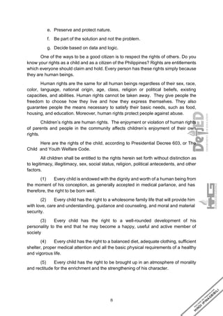 8
e. Preserve and protect nature.
f. Be part of the solution and not the problem.
g. Decide based on data and logic.
One of the ways to be a good citizen is to respect the rights of others. Do you
know your rights as a child and as a citizen of the Philippines? Rights are entitlements
which everyone should claim and hold. Every person has these rights simply because
they are human beings.
Human rights are the same for all human beings regardless of their sex, race,
color, language, national origin, age, class, religion or political beliefs, existing
capacities, and abilities. Human rights cannot be taken away. They give people the
freedom to choose how they live and how they express themselves. They also
guarantee people the means necessary to satisfy their basic needs, such as food,
housing, and education. Moreover, human rights protect people against abuse.
Children’s rights are human rights. The enjoyment or violation of human rights
of parents and people in the community affects children’s enjoyment of their own
rights.
Here are the rights of the child, according to Presidential Decree 603, or The
Child and Youth Welfare Code.
All children shall be entitled to the rights herein set forth without distinction as
to legitimacy, illegitimacy, sex, social status, religion, political antecedents, and other
factors.
(1) Every child is endowed with the dignity and worth of a human being from
the moment of his conception, as generally accepted in medical parlance, and has
therefore, the right to be born well.
(2) Every child has the right to a wholesome family life that will provide him
with love, care and understanding, guidance and counseling, and moral and material
security.
(3) Every child has the right to a well-rounded development of his
personality to the end that he may become a happy, useful and active member of
society
(4) Every child has the right to a balanced diet, adequate clothing, sufficient
shelter, proper medical attention and all the basic physical requirements of a healthy
and vigorous life.
(5) Every child has the right to be brought up in an atmosphere of morality
and rectitude for the enrichment and the strengthening of his character.
 