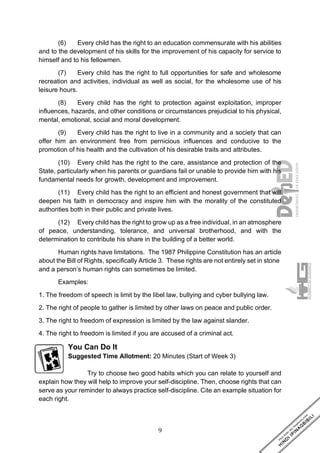 9
(6) Every child has the right to an education commensurate with his abilities
and to the development of his skills for the improvement of his capacity for service to
himself and to his fellowmen.
(7) Every child has the right to full opportunities for safe and wholesome
recreation and activities, individual as well as social, for the wholesome use of his
leisure hours.
(8) Every child has the right to protection against exploitation, improper
influences, hazards, and other conditions or circumstances prejudicial to his physical,
mental, emotional, social and moral development.
(9) Every child has the right to live in a community and a society that can
offer him an environment free from pernicious influences and conducive to the
promotion of his health and the cultivation of his desirable traits and attributes.
(10) Every child has the right to the care, assistance and protection of the
State, particularly when his parents or guardians fail or unable to provide him with his
fundamental needs for growth, development and improvement.
(11) Every child has the right to an efficient and honest government that will
deepen his faith in democracy and inspire him with the morality of the constituted
authorities both in their public and private lives.
(12) Every child has the right to grow up as a free individual, in an atmosphere
of peace, understanding, tolerance, and universal brotherhood, and with the
determination to contribute his share in the building of a better world.
Human rights have limitations. The 1987 Philippine Constitution has an article
about the Bill of Rights, specifically Article 3. These rights are not entirely set in stone
and a person’s human rights can sometimes be limited.
Examples:
1. The freedom of speech is limit by the libel law, bullying and cyber bullying law.
2. The right of people to gather is limited by other laws on peace and public order.
3. The right to freedom of expression is limited by the law against slander.
4. The right to freedom is limited if you are accused of a criminal act.
You Can Do It
Suggested Time Allotment: 20 Minutes (Start of Week 3)
Try to choose two good habits which you can relate to yourself and
explain how they will help to improve your self-discipline. Then, choose rights that can
serve as your reminder to always practice self-discipline. Cite an example situation for
each right.
 