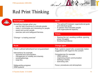 Red Print Thinking Role:  systems expert who occasionaly makes suggestions with regard to the content Competencies for example: HRM methods organizing proper communication working in teams exercising care. Focus:  p rocedures and atmosphere Result: outlined beforehand but not guaranteed Interventions for example:   appraisal and remuneration management of mobility and diversity social gatherings soap box. Safeguarding progress: HRM systems Change agent Route Sparing the rod, avoiding conflicts, ignoring power struggles Smothering brillance Something changes when you:  use the right incentives to motivate people make it comfortable and interesting for people award and punish people exercise care and safeguard fairness. “ Change = a trading exercise” Pitfalls The optimal fit between organizational goals and individual goals A solution that motivates people  (soft organizational aspects) Ideals Assumptions 