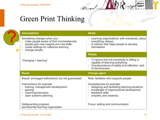 Green Print Thinking Role: facilitator who supports people Competencies for example: designing and facilitating learning situations knowledge of organizational development feedback skills empathy and creativity. Focus:  s etting and communication Result: envisaged beforehand, but not guaranteed Interventions for example: training, management development gaming coaching/intervision open systems planning. Safeguarding progress: permanently learning organization Change agent Route To ignore that not everybody is willing or capable of learning everything Overabundance of safety and reflection, lack of decisiveness Something changes when you: make people aware of their incompetencies people gain new insights and new skills create settings for collective learning change people. “ Changing = learning” Pitfalls Learning organizations: with everybody, about everything, always A solution that helps people to develop themselves Ideals Assumptions 