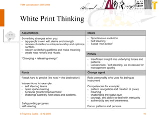 White Print Thinking Role:  p ersonality who uses his being as  instrument Competencies for example: pattern recognition and creation of (new) meaning challenging the status quo courage, and ability to deal with insecurity authenticity and self-awareness. Focus:  patterns and persons. Result:hard to predict (the road = the destination) Interventions for example: self steering teams open space meeting personal growth/empowerment challenge sacredly held ideas and customs. Safeguarding progress: self steering. Change agent Route Insufficient insight into underlying forces and patterns Laisses faire, ´self-steering´ as an excuse for management apathy Something changes when you:  tap people´s own will, desire and strength remove obstacles to entrepeneurship and optimize conflicts discern underlying patterns and make meaning create new heroes and rituals. “ Changing = releasing energy” Pitfalls S pontaneous evolution Self steering Taoist “non-action” Ideals Assumptions 