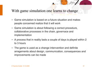 With game simulation one learns to change Game simulation is based on a future situation and makes people concerned realize that it will work Game simulation is about following a correct procedure,  collaborative processes in the chain, governace and implementation A process that in reality lasts a couple of days is played within 2 to 3 hours The game is used as a change intenvention and definite arragements about design, communication, consequences and improvements can be made 