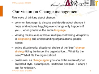Our vision on Change management Five ways of thinking about change:   common language: to discuss and decide about change it helps and reduces haggling over change only happens if you..’, when you have the same  language viewing the issue as a whole: multiple contrasting viewpoints in  diagnosing  and understanding organizations, people, issues acting situationally: situational choice of the ‘best’  change strategy  fitting the issue, the organization… What fits the issue? What fits the organization?  profession: as  change agent  you should be aware of your preferred style, assumptions, limitations and bias. It offers a tool for reflection. 