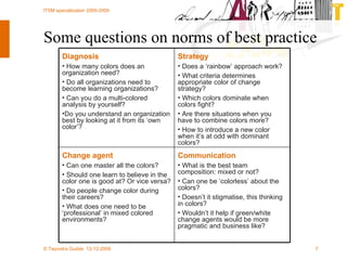 Some questions on norms of best practice Communication What is the best team composition: mixed or not?  Can one be ‘colorless’ about the colors?  Doesn’t it stigmatise, this thinking in colors? Wouldn’t it help if green/white change agents would be more pragmatic and business like? Change agent Can one master all the colors?  Should one learn to believe in the color one is good at? Or vice versa? Do people change color during their careers? What does one need to be ‘professional’ in mixed colored environments? Strategy Does a ‘rainbow’ approach work?  What criteria determines appropriate color of change strategy? Which colors dominate when colors fight?  Are there situations when you have to combine colors more? How to introduce a new color when it’s at odd with dominant colors? Diagnosis How many colors does an organization need?  Do all organizations need to become learning organizations?  Can you do a multi-colored analysis by yourself? Do you understand an organization best by looking at it from its ‘own color’? 