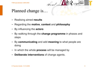 Planned change is… Realising aimed  results  Regarding the  motive ,  context  and  philosophy By influencing the  actors  By walking through the  change programme  in phases and steps  By  communicating  and add  meaning  to what people are doing  In which the whole  process  will be managed by  Deliberate interventions  of change agents. 