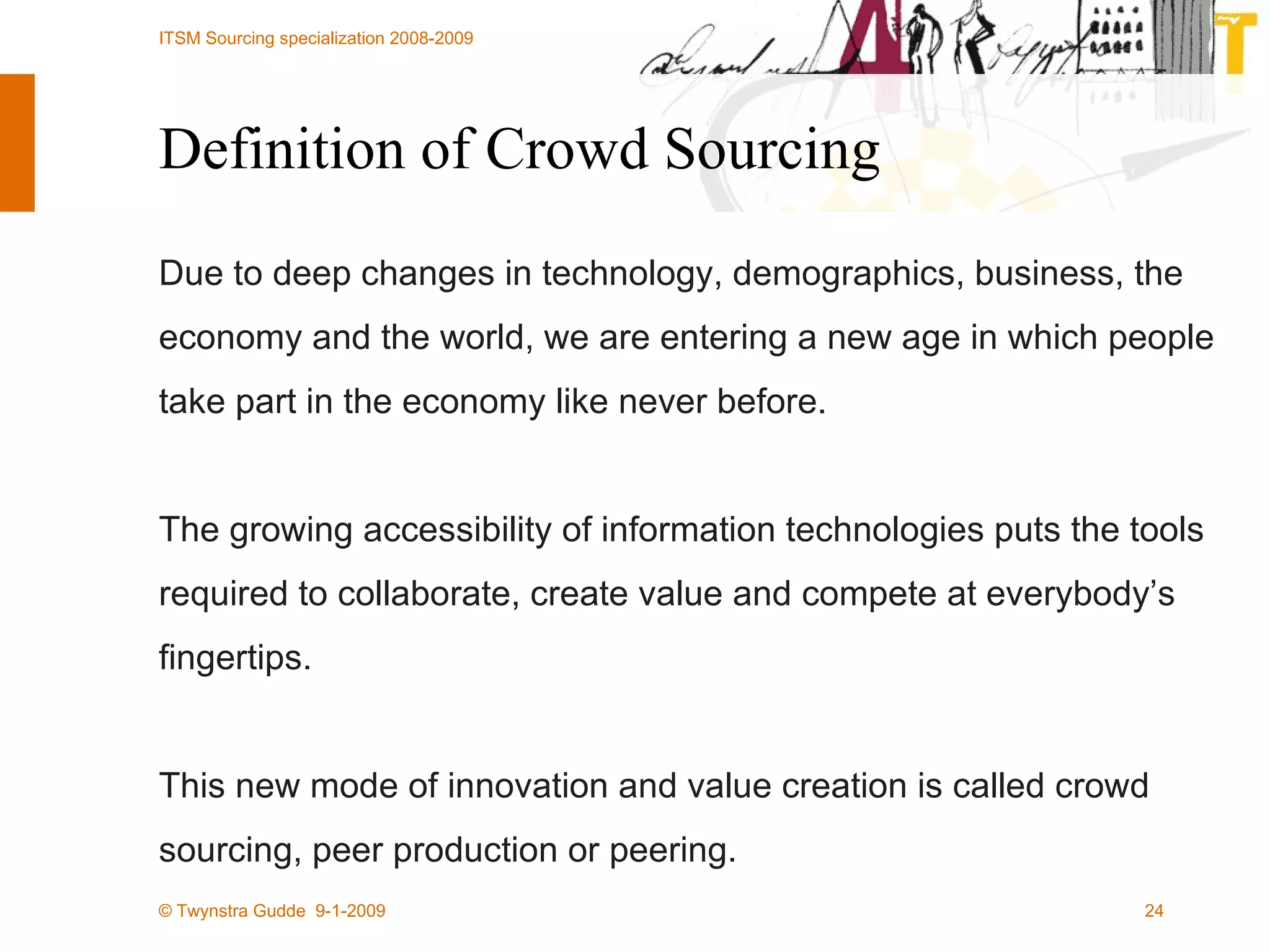 Definition of Crowd Sourcing Due to deep changes in technology, demographics, business, the economy and the world, we are entering a new age in which people take part in the economy like never before.  The growing accessibility of information technologies puts the tools required to collaborate, create value and compete at everybody’s fingertips.  This new mode of innovation and value creation is called crowd sourcing, peer production or peering. 