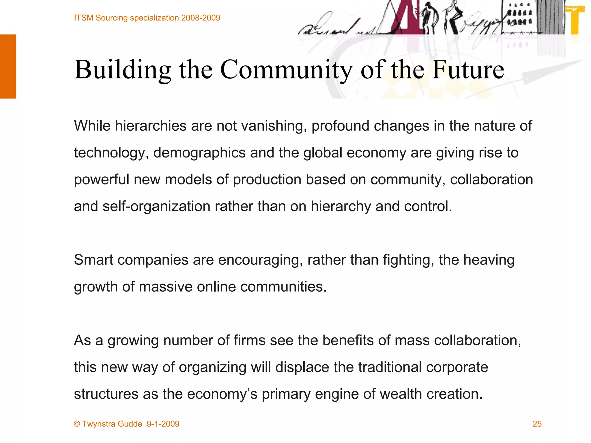 Building the Community of the Future While hierarchies are not vanishing, profound changes in the nature of technology, demographics and the global economy are giving rise to powerful new models of production based on community, collaboration and self-organization rather than on hierarchy and control. Smart companies are encouraging, rather than fighting, the heaving growth of massive online communities. As a growing number of firms see the benefits of mass collaboration, this new way of organizing will displace the traditional corporate structures as the economy’s primary engine of wealth creation. 