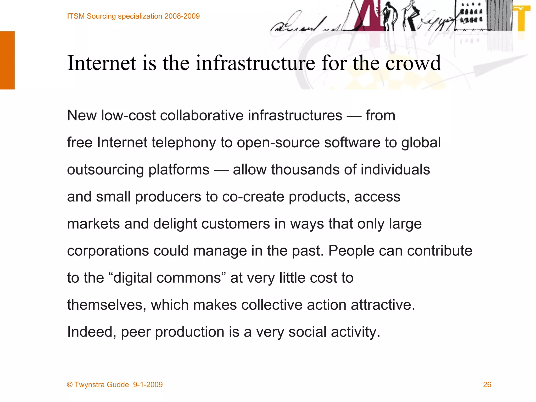 Internet is the infrastructure for the crowd New low-cost collaborative infrastructures — from free Internet telephony to open-source software to global outsourcing platforms — allow thousands of individuals and small producers to co-create products, access markets and delight customers in ways that only large corporations could manage in the past. People can contribute to the “digital commons” at very little cost to themselves, which makes collective action attractive. Indeed, peer production is a very social activity. 
