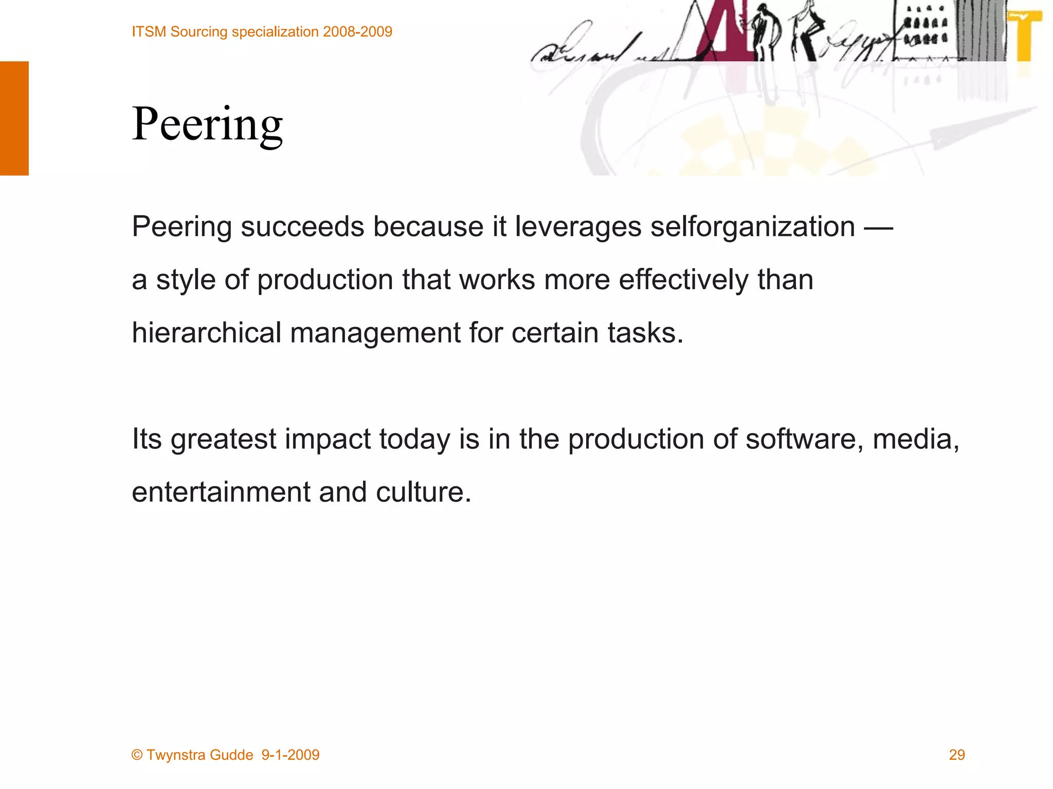 Peering Peering succeeds because it leverages selforganization —  a style of production that works more effectively than hierarchical management for certain tasks.  Its greatest impact today is in the production of software, media, entertainment and culture. 