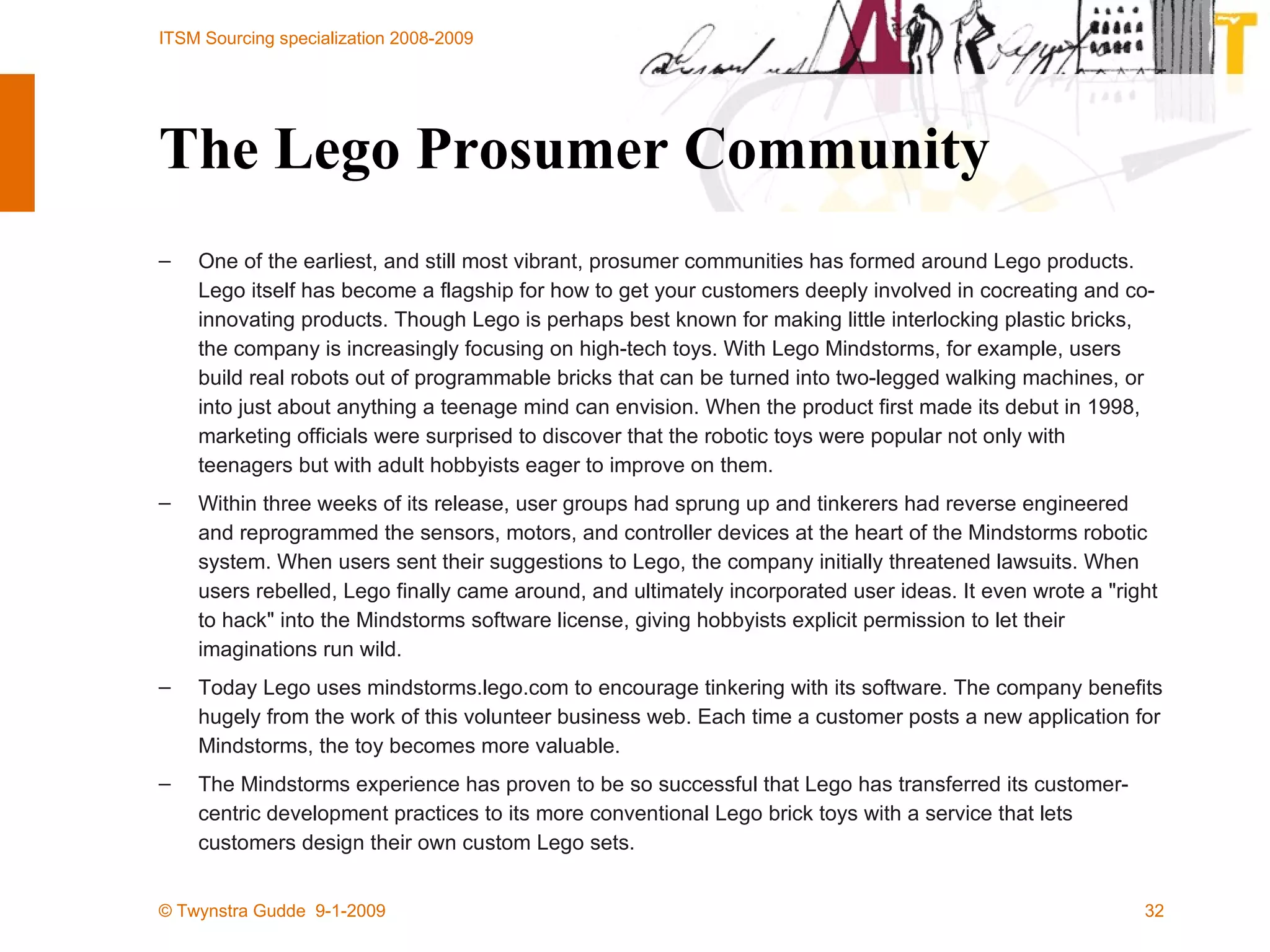 The Lego Prosumer Community One of the earliest, and still most vibrant, prosumer communities has formed around Lego products. Lego itself has become a flagship for how to get your customers deeply involved in cocreating and co-innovating products. Though Lego is perhaps best known for making little interlocking plastic bricks, the company is increasingly focusing on high-tech toys. With Lego Mindstorms, for example, users build real robots out of programmable bricks that can be turned into two-legged walking machines, or into just about anything a teenage mind can envision. When the product first made its debut in 1998, marketing officials were surprised to discover that the robotic toys were popular not only with teenagers but with adult hobbyists eager to improve on them. Within three weeks of its release, user groups had sprung up and tinkerers had reverse engineered and reprogrammed the sensors, motors, and controller devices at the heart of the Mindstorms robotic system. When users sent their suggestions to Lego, the company initially threatened lawsuits. When users rebelled, Lego finally came around, and ultimately incorporated user ideas. It even wrote a &quot;right to hack&quot; into the Mindstorms software license, giving hobbyists explicit permission to let their imaginations run wild. Today Lego uses mindstorms.lego.com to encourage tinkering with its software. The company benefits hugely from the work of this volunteer business web. Each time a customer posts a new application for Mindstorms, the toy becomes more valuable. The Mindstorms experience has proven to be so successful that Lego has transferred its customer-centric development practices to its more conventional Lego brick toys with a service that lets customers design their own custom Lego sets. 