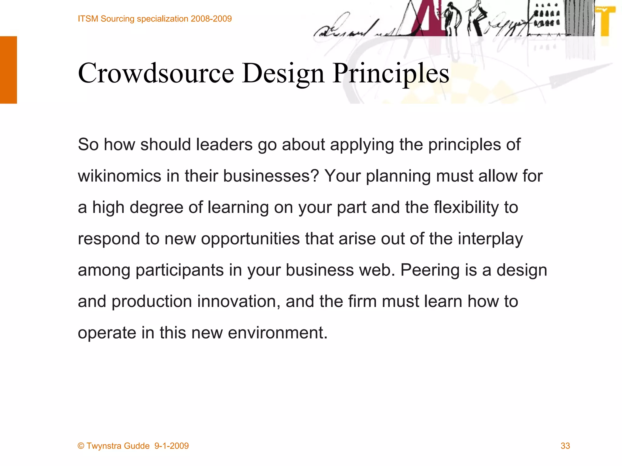 Crowdsource Design Principles So how should leaders go about applying the principles of wikinomics in their businesses? Your planning must allow for a high degree of learning on your part and the flexibility to respond to new opportunities that arise out of the interplay among participants in your business web. Peering is a design and production innovation, and the firm must learn how to operate in this new environment.  
