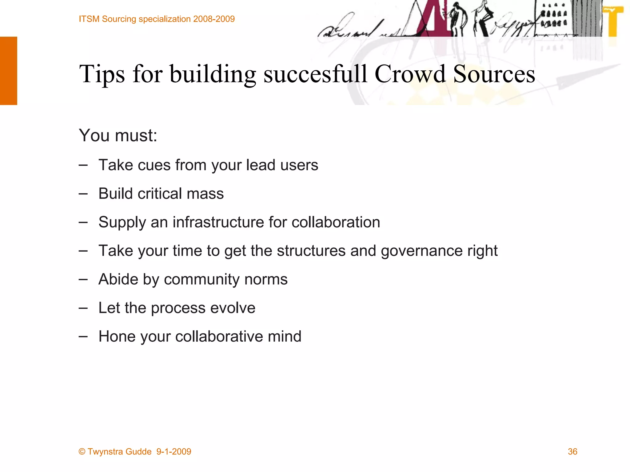 Tips for building succesfull Crowd Sources You must: Take cues from your lead users Build critical mass Supply an infrastructure for collaboration Take your time to get the structures and governance right Abide by community norms Let the process evolve Hone your collaborative mind 