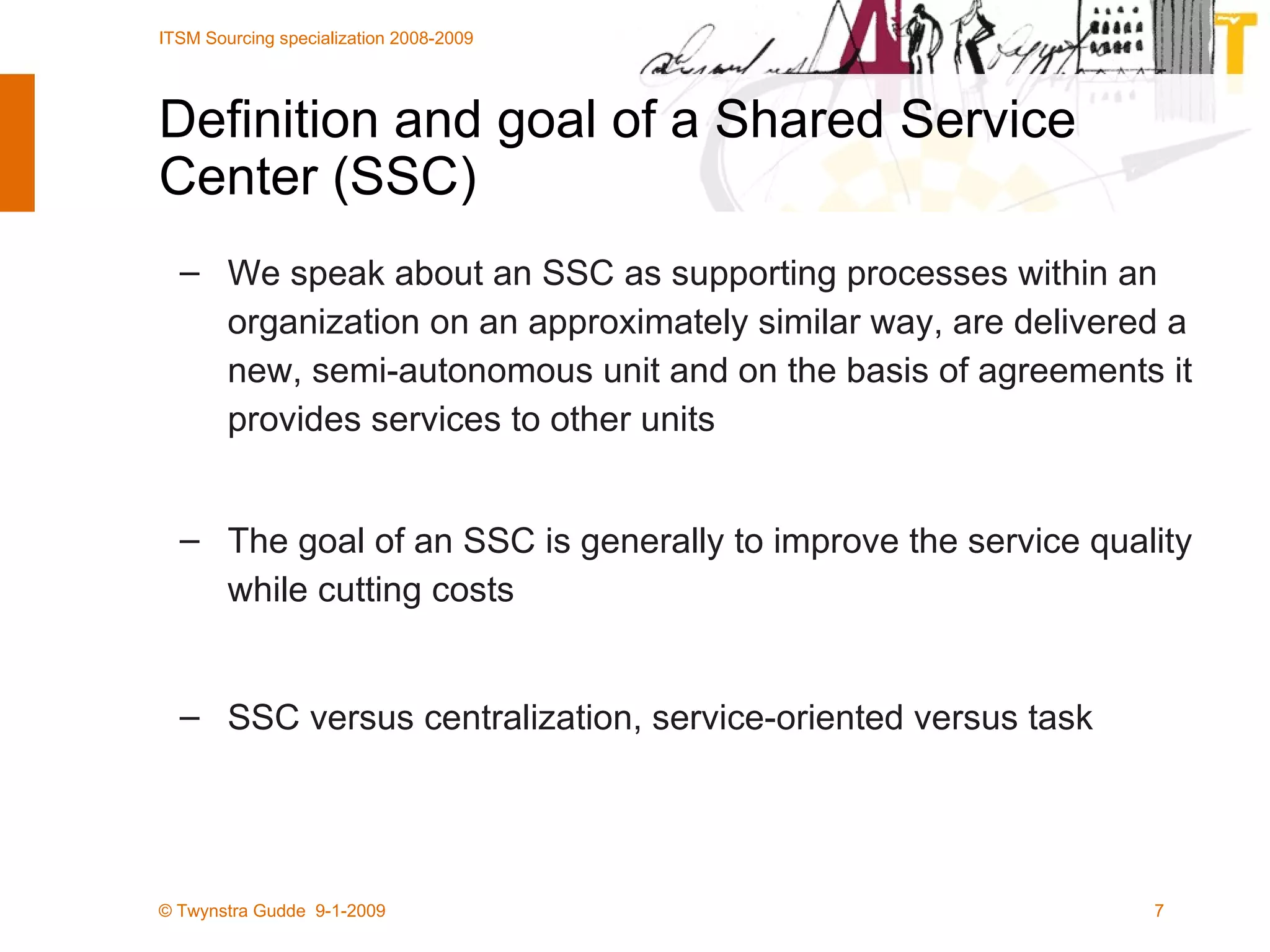 Definition and goal of a Shared Service Center (SSC) We speak about an SSC as supporting processes within an organization on an approximately similar way, are delivered a new, semi-autonomous unit and on the basis of agreements it provides services to other units The goal of an SSC is generally to improve the service quality while cutting costs SSC versus centralization, service-oriented versus task 