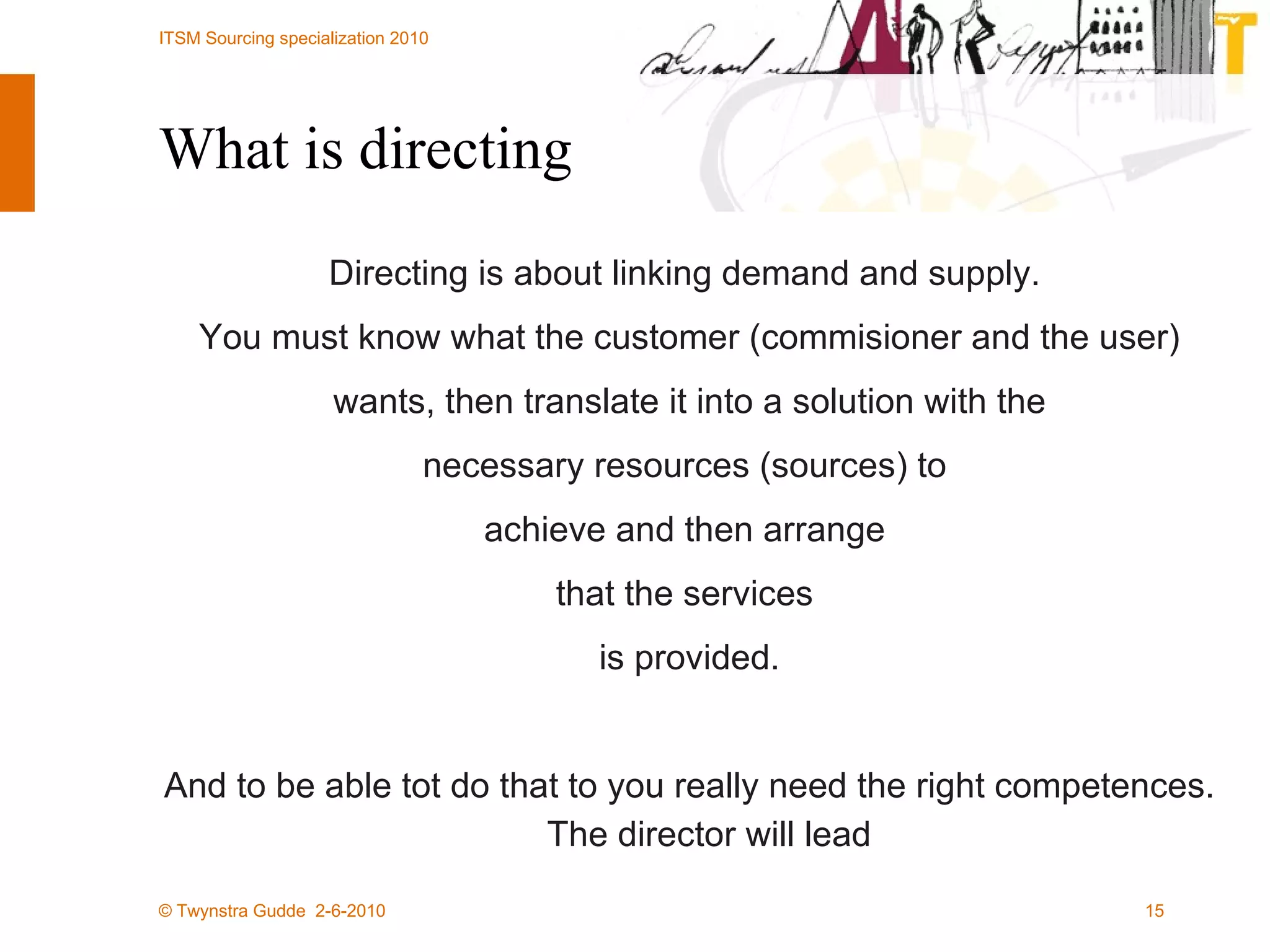 What is directing Directing is about linking demand and supply.  You must know what the customer (commisioner and the user) wants, then translate it into a solution with the  necessary resources (sources) to  achieve and then arrange  that the services  is provided. And to be able tot do that to you really need the right competences. The director will lead 