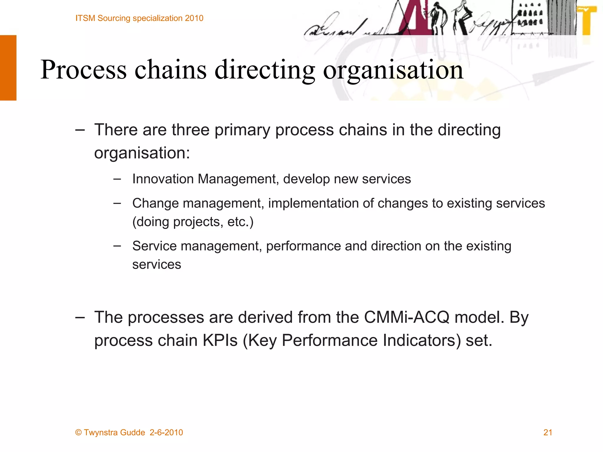 There are three primary process chains in the directing organisation: Innovation Management, develop new services  Change management, implementation of changes to existing services (doing projects, etc.)  Service management, performance and direction on the existing services The processes are derived from the CMMi-ACQ model. By process chain KPIs (Key Performance Indicators) set. Process chains directing organisation 