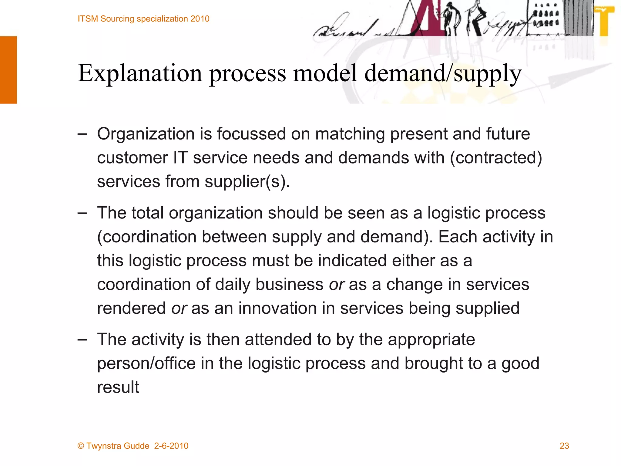 Explanation process model demand/supply Organization is focussed on matching present and future customer IT service needs and demands with (contracted) services from supplier(s).  The total organization should be seen as a logistic process (coordination between supply and demand). Each activity in this logistic process must be indicated either as a coordination of daily business  or  as a change in services rendered  or  as an innovation in services being supplied  The activity is then attended to by the appropriate person/office in the logistic process and brought to a good result  