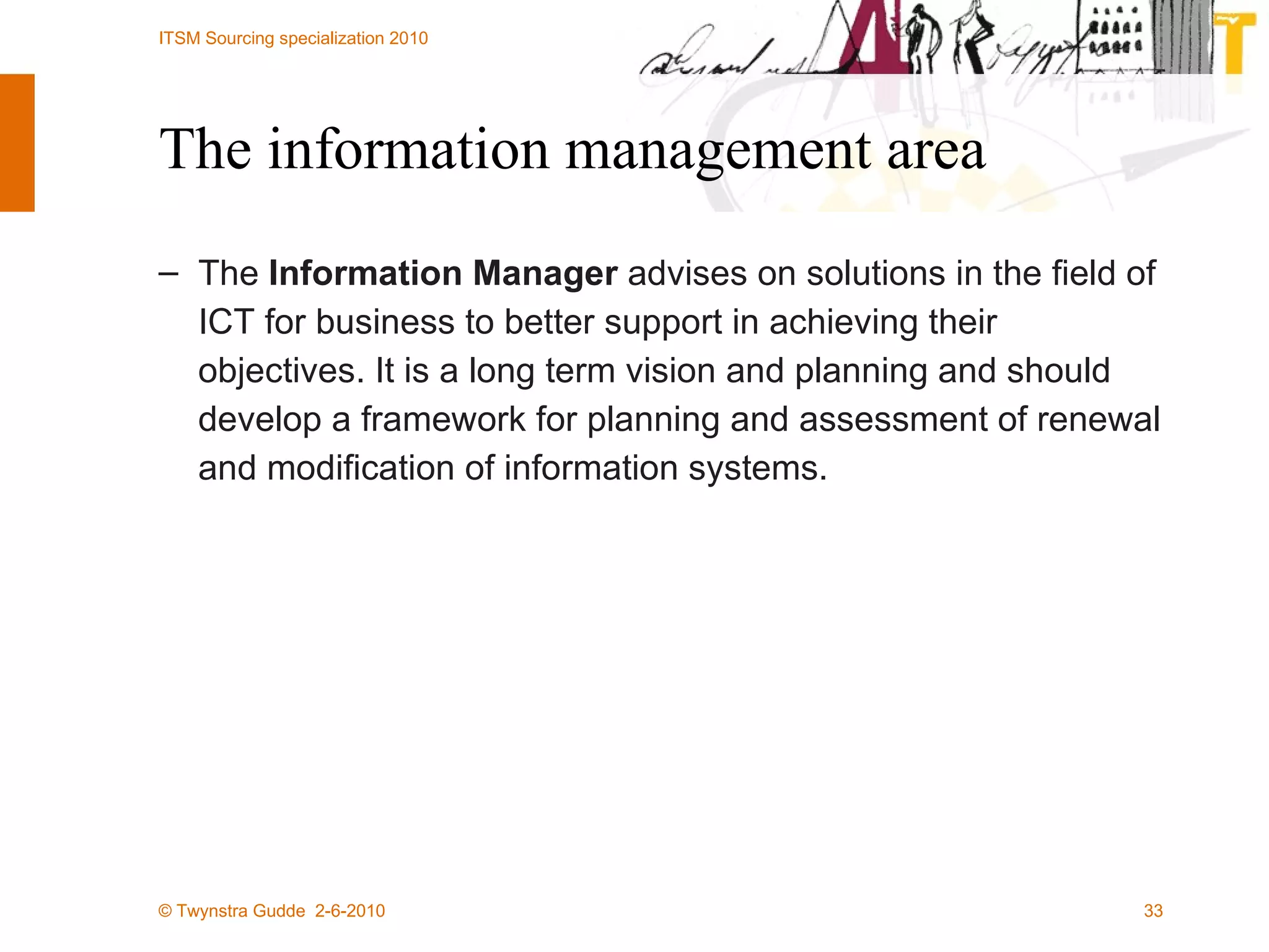 The information management area The  Information Manager  advises on solutions in the field of ICT for business to better support in achieving their objectives. It is a long term vision and planning and should develop a framework for planning and assessment of renewal and modification of information systems. 