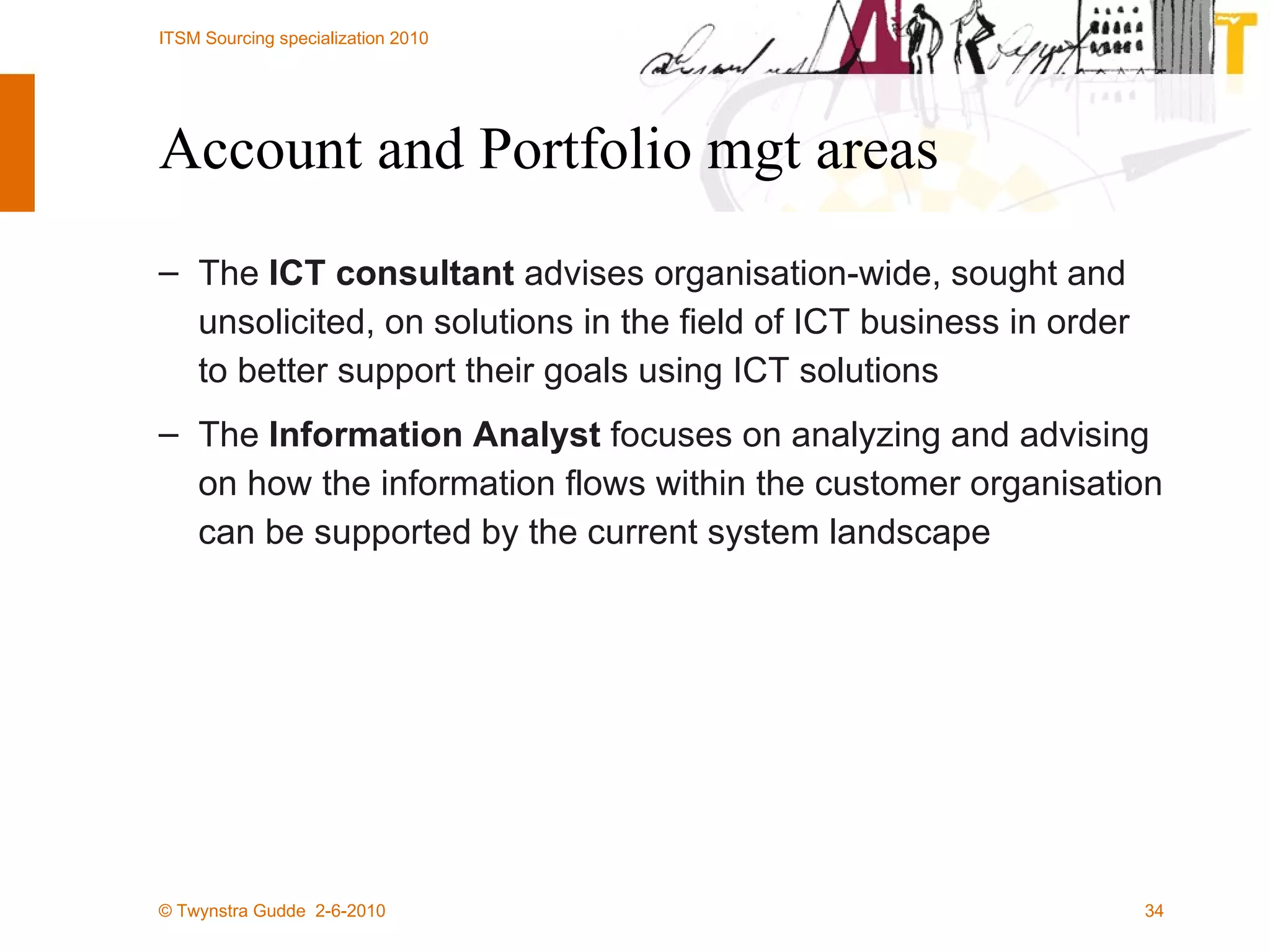 Account and Portfolio mgt areas The  ICT consultant  advises organisation-wide, sought and unsolicited, on solutions in the field of ICT business in order to better support their goals using ICT solutions The  Information Analyst  focuses on analyzing and advising on how the information flows within the customer organisation can be supported by the current system landscape  