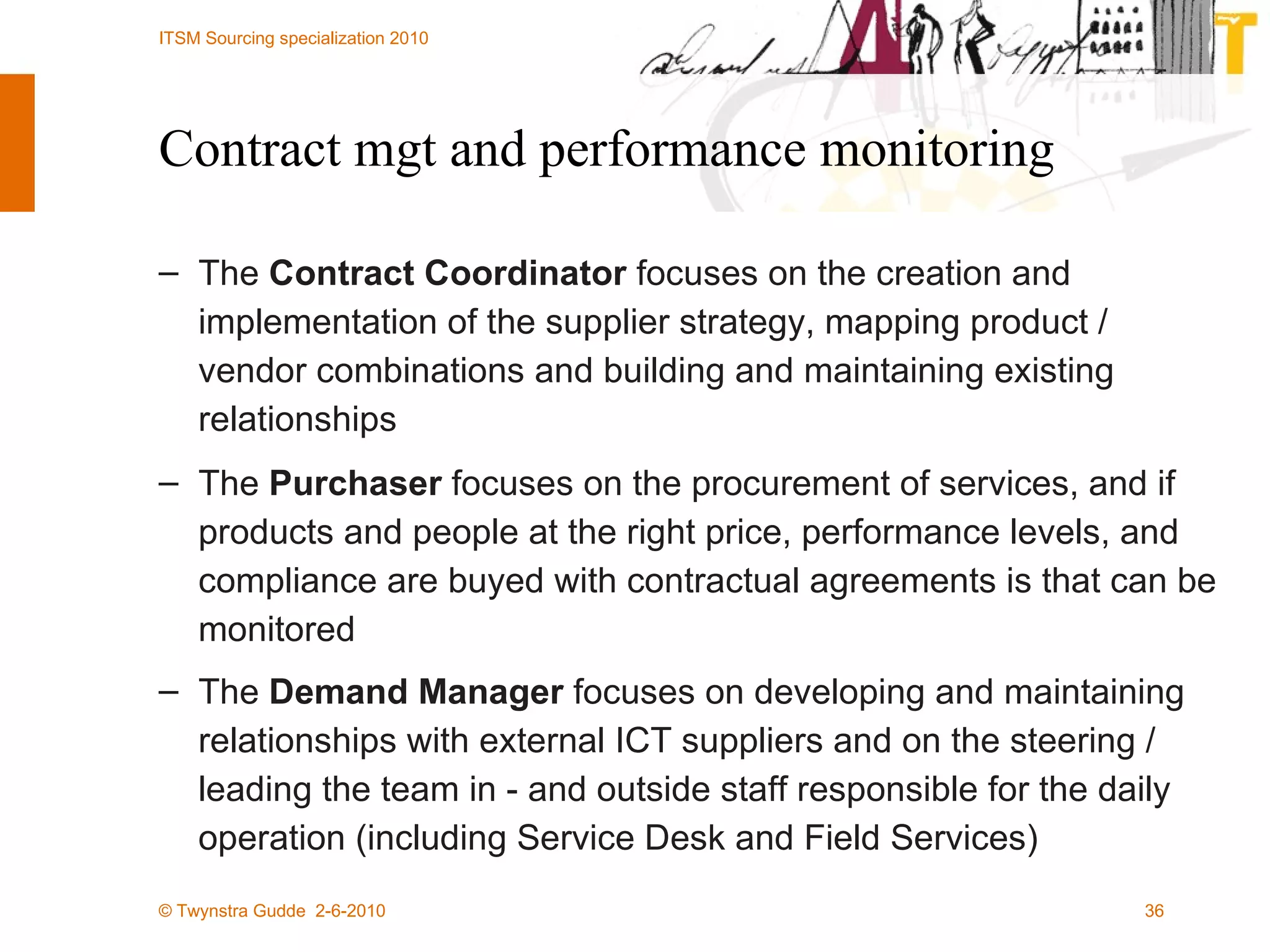 Contract mgt and performance monitoring The  Contract Coordinator  focuses on the creation and implementation of the supplier strategy, mapping product / vendor combinations and building and maintaining existing relationships The  Purchaser  focuses on the procurement of services, and if products and people at the right price, performance levels, and compliance are buyed with contractual agreements is that can be monitored The  Demand Manager  focuses on developing and maintaining relationships with external ICT suppliers and on the steering / leading the team in - and outside staff responsible for the daily operation (including Service Desk and Field Services)   