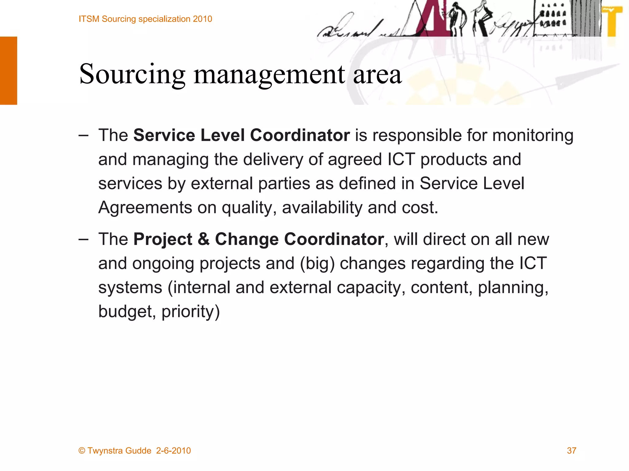 Sourcing management area The  Service Level Coordinator  is responsible for monitoring and managing the delivery of agreed ICT products and services by external parties as defined in Service Level Agreements on quality, availability and cost. The  Project & Change Coordinator , will direct on all new and ongoing projects and (big) changes regarding the ICT systems (internal and external capacity, content, planning, budget, priority) 