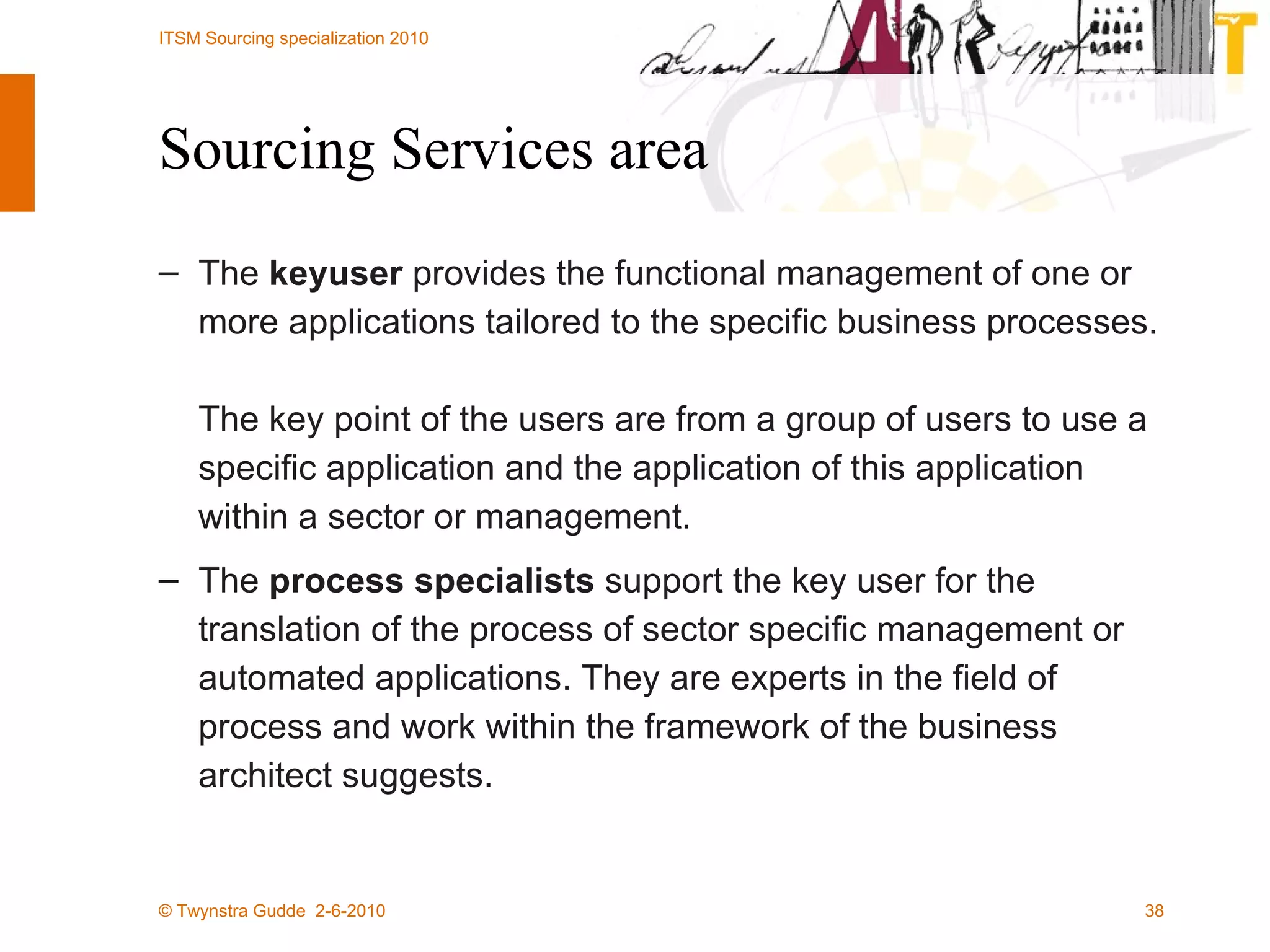 Sourcing Services area The  keyuser  provides the functional management of one or more applications tailored to the specific business processes.  The key point of the users are from a group of users to use a specific application and the application of this application within a sector or management.  The  process specialists  support the key user for the translation of the process of sector specific management or automated applications. They are experts in the field of process and work within the framework of the business architect suggests.  