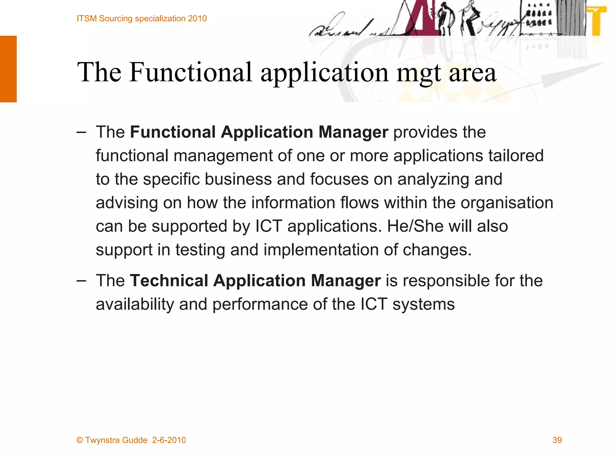 The Functional application mgt area The  Functional Application Manager  provides the functional management of one or more applications tailored to the specific business and focuses on analyzing and advising on how the information flows within the organisation can be supported by ICT applications. He/She will also support in testing and implementation of changes.  The  Technical Application Manager  is responsible for the availability and performance of the ICT systems 