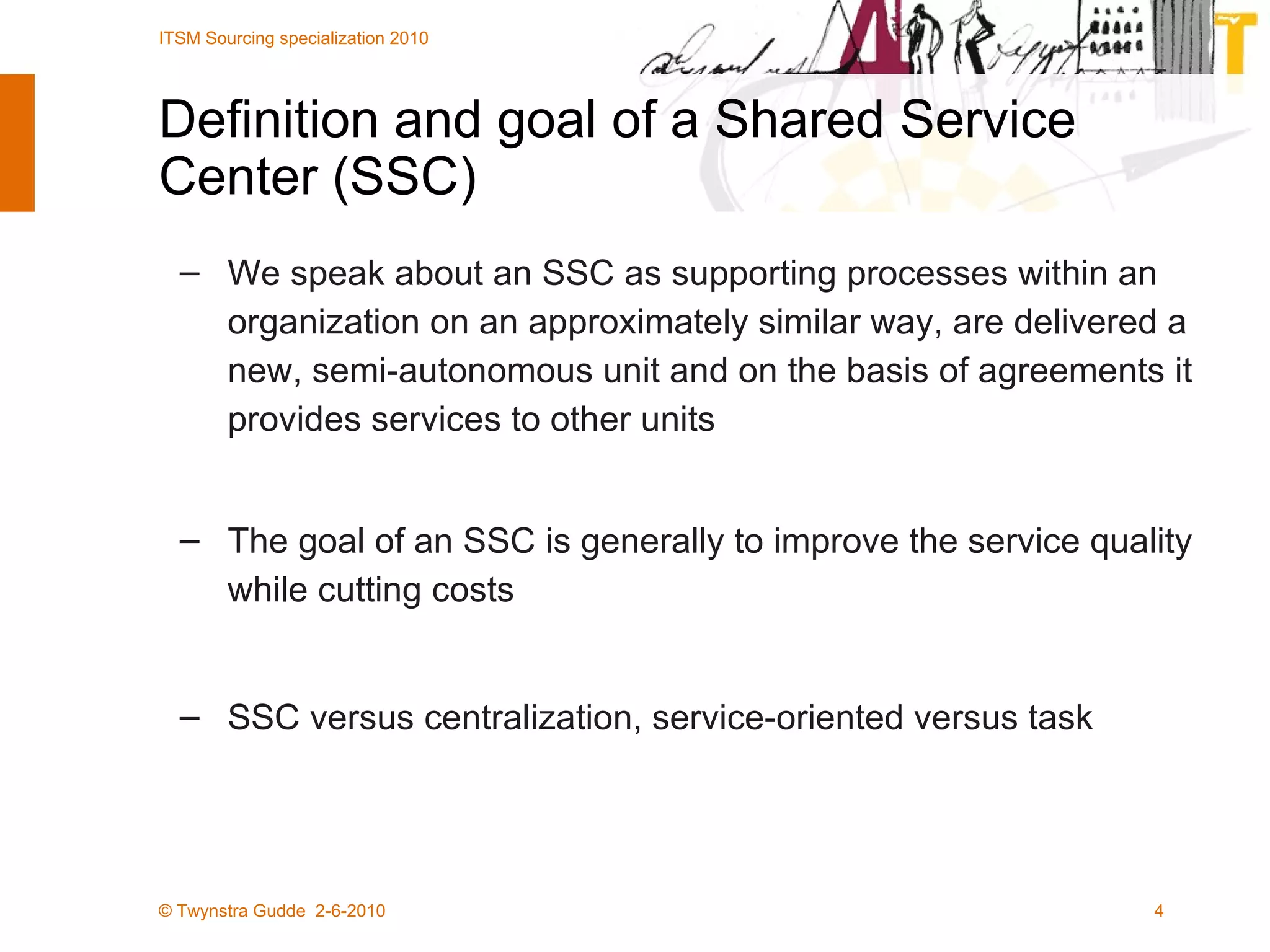 Definition and goal of a Shared Service Center (SSC) We speak about an SSC as supporting processes within an organization on an approximately similar way, are delivered a new, semi-autonomous unit and on the basis of agreements it provides services to other units The goal of an SSC is generally to improve the service quality while cutting costs SSC versus centralization, service-oriented versus task 