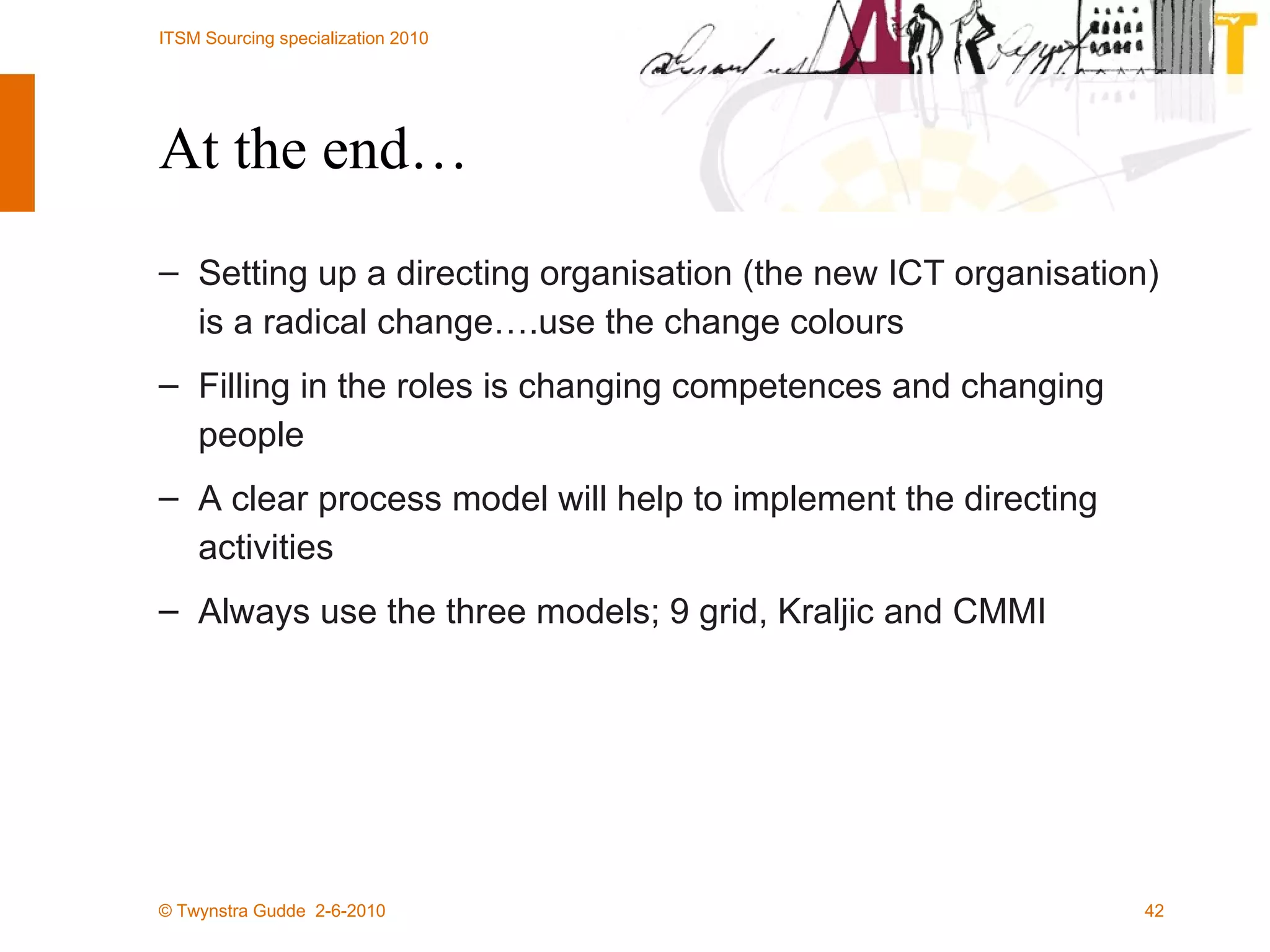 At the end… Setting up a directing organisation (the new ICT organisation) is a radical change….use the change colours Filling in the roles is changing competences and changing people A clear process model will help to implement the directing activities Always use the three models; 9 grid, Kraljic and CMMI 