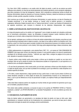 Con Hans Ulrich (1990), accedemos a una amplia visión del objeto de estudio, a partir de una postura que podría
calificarse como ecléctica, en virtud de que articula elementos de la tradición germánica y de la concepción anglosajona,
esta última orientada en la línea del management. Además, Ulrich contempla las orientaciones hechas al estudio del
Business Administration desde las divisiones por funciones (marketing, finanzas) y desde las divisiones por empresas
(públicas, privadas, grandes, pequeñas, lucrativas, no lucrativas).
Ulrich reconoce que el objeto de estudio del Business Administration no puede reducirse a la idea de Gutenberg de
"unidades económicas" y, en esa medida, construye un "puente" entre la tradición germana y la orientación
anglosajona, definiendo el objeto de estudio como un "sistema socio-técnico", es decir, que mantiene el fundamento de
los aspectos económicos, pero incorpora la dimensión de las relaciones interpersonales más compleja.
5. SOBRE LA NATURALEZA DEL OBJETO DE ESTUDIO. UNA DIFICULTAD
A lo largo del presente escrito se ha aludido a la "organización" como el objeto de estudio de la disciplina conformada
por el conocimiento administrativo, empero, las dificultades al respecto empiezan cuando intentamos definir ese
concepto que, en la teoría, debe corresponder al fenómeno real de la organización.
Así por ejemplo, supóngase que un profano en el tema del carácter epistemológico de la disciplina, escuchara por azar
las aproximaciones expuestas sobre el objeto de estudio, y las ideas en las cuales se definía a la disciplina como "real,
empírica y social" (en virtud de que aspira a acceder al estudio de las interacciones humanas en el contexto concreto de
la organización, bien como productor o como cliente). Dicho lego podría alegremente llegar a falsas conclusiones, tales
como:
a. Definir peligrosamente a la organización, como advierte Recio (1997, 131) , a la manera de "UNA COMUNIDAD DE
HOMBRES, para luego sacar normas a las relaciones humanas, lo cual supondría aplicar a la misma la caracterización
sociológica de los llamados grupos primarios..." definición que, según Recio, consigna los peligros de los juicios de
valor, apoyada en supuestos conceptos neutros.
b. Nuestro profano amigo también podría verse tentado a afirmar que la disciplina en cuestión es una rama de la
sociología, toda vez que su estudio se orienta a las interacciones sociales en la organización, lo cual supondría su no
existencia como una disciplina independiente.
c. En esa línea de pensamiento, dicho incauto podría, por otro lado, autorizarse a afirmar que dicha disciplina no tiene
un objeto de estudio propio, sino que éste es prestado de la sociología y que lo que diferencia a estas disciplinas es el
contexto específico de estudio.
d. Por último, nuestro desprevenido y alegre aprendiz de brujo, podría hacer un matiz al punto anterior al afirmar que
ambas disciplinas comparten un mismo objeto de estudio (los comportamientos humanos en sus interacciones con
otros), y que lo que las diferencia es el tipo de aproximación al objeto y los objetivos finales que independientemente
persiguen.
Todas estas falsas conjeturas podrían ser acogidas por muchas mentes de igual condición de ignorancia que la suya,
con la inevitable y perjudicial confusión.
Para aclarar estas posibles confusiones, se buscará el apoyo en los aportes de FRIEDRICH HAYEK en "Derecho,
Legislación y Libertad" y de PETER DRUCKER en "La Sociedad Postcapitalista", en torno al problema que ahora nos
ocupa.
5.1 CON BASE EN EL PLANTEAMIENTO DE HAYEK
Antes de intentar realizar una aproximación a la naturaleza del objeto de estudio con base en dicho autor, debe
perdonársenos un necesario recorrido por los fundamentos de su pensamiento, que servirá de base para la ulterior
diferenciación del objeto de estudio de la sociología y del de la administración.
 