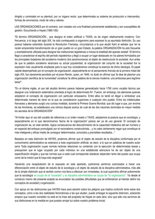 dirigido y controlado en su plenitud, por un órgano rector, que determinaba su sistema de producción e intercambio,
formas de convivencia, modo de vida y valores.
LAS ORGANIZACIONES por el contrario, son creadas con una finalidad previamente establecida y son susceptibles de
gestión. Escuchando a Hayek (1985:106):
"El término ORGANIZACIÓN... que designa el orden artificial o TAXIS, es de origen relativamente moderno. Con
frecuencia, a lo largo del siglo XIX, ha sido contrapuesto a organismo para expresar la ya apuntada distinción. Su uso
parece haberse extendido durante la Revolución Francesa, circunstancia a la que aludió Kant al señalar que 'en la
recién emprendida transformación de un gran pueblo en un gran Estado, la palabra ORGANIZACIÓN ha sido frecuente
y acertadamente utilizada para designar las instituciones legislativas e incluso la totalidad del aparato estatal'. El término
llegó a caracterizar el espíritu del período napoleónico y llegó a ocupar un lugar destacado en los planes formulados por
los principales forjadores del socialismo moderno (los sansimonianos) al objeto de reestructurar la sociedad. Aun antes
de que la palabra socialismo alcanzara su actual popularidad, la organización del conjunto de la sociedad fue la
expresión más usualmente empleada para lo que hoy consideramos constituye la esencia de dicha ideología. El papel
capital desempeñado por el concepto de organización, especialmente en el pensamiento francés de la primera mitad del
siglo XIX, fue claramente percibido por el joven Renán, quien, en 1849, no dudó en afirmar que 'la idea de plasmar una
organización científica de la humanidad' constituía 'la última palabra de la ciencia moderna: una ambiciosa pero legítima
tarea'".
"En el idioma inglés, el uso del aludido término parece haberse generalizado hacia 1790 como vocablo técnico par
designar una 'ordenación sistemática orientada al logro de determinado fin'. Fueron, sin embargo, los alemanes quienes
adoptaron el concepto de organización con particular entusiasmo. Entre ellos no tardó en llegar a simbolizar una
determinada manera de obrar en la que se consideraron superiores a cualquier otro pueblo. Entre los intelectuales
franceses y alemanes surgió una curiosa rivalidad, durante la Primera Guerra Mundial, que dio lugar a que, por encima
de las trincheras, se estableciera una cómica disputa acerca de cuál de las dos naciones dominaba en mayor medida
los secretos de la ORGANIZACIÓN"
"Al limitar aquí el uso del vocablo de referencia a un orden creado o TAXIS, adoptamos la postura que en sociología, y
especialmente en lo que denominamos 'teoría de la organización' parece ser ya de uso general. El concepto de
organización es, en este sentido, lógica consecuencia del descubrimiento de la capacidad intelectiva del ser humano y
en especial del enfoque promulgado por el racionalismo constructivista... y no cabe ciertamente negar que constituye el
más inteligente y eficaz medio de conseguir determinados, conocidos y previsibles resultados..."
Basados en esta distinción de HAYEK, podemos afirmar que el objeto de estudio de la disciplina conformada por el
conocimiento administrativo es extensivo a toda organización artificial, es decir, a lo que en palabras de nuestro autor
sería "toda organización cuyas normas rectoras relacionan su contenido con la ejecución de determinadas tareas y
presuponen que el lugar ocupado por cada individuo en una establecida estructura ha de ser objeto de una
especificación dirigida y que las normas que a cada cual corresponde obedecer dependen tanto del puesto que ocupa
como de la misión que le haya sido asignada"
Haciendo una recapitulación de lo expuesto en este apartado, podríamos sentirnos autorizados a hacer una
diferenciación entre el objeto de estudio de la sociología y el objeto de estudio de la disciplina administrativa, más allá
de la simple distinción que el sentido común nos lleva a efectuar con inmediatez, la cual supondría afirmar pobremente
que la sociología se ocupa de la "sociedad" y la disciplina administrativa se ocupa de "la organización". Ya desde el
comienzo mismo del presente acápite se enunciaban las posibles dificultades que se enfrentarían al intentar definir los
conceptos de sociedad y organización.
Con apoyo en las distinciones que HAYEK hace para advertir sobre los peligros que implica confundir tanto estos dos
conceptos, como a las dos realidades fenoménicas a las que aluden, puede arriesgar la siguiente distinción, aclarando
empero que nuestro cometido no está en la línea del propósito de Hayek en esta obra, sino que sólo nos servimos de
sus distinciones en la medida en que puedan arrojar luz sobre nuestro problema inicial.
 