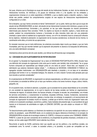 Así pues, diríamos que la Sociología se ocupa del estudio de las Instituciones Sociales, es decir, de los sistemas de
interacciones humanas, de individuos y de grupos de individuos entre sí y de aquellos con las entidades y
organizaciones inmersas en un orden espontáneo o KOSMOS, y que su objetivo aspira a describir, explicar y, hasta
donde sea posible, predecir los comportamientos surgidos en ese espacio de interacciones espontáneamente
configurados en un orden.
De la disciplina, que aquí hemos convenido en llamar "administración", por su parte, habría que decir que se ocupa del
estudio de las ORGANIZACIONES, es decir, del estudio de las interacciones humanas entre individuos y grupos con las
estructuras tecnoeconómicas, funcionales y de autoridad, en las que están dispuestos de manera previamente
determinada para alcanzar fines concretos: TAXIS. Su objetivo se resume en describir, explicar y, hasta donde sea
posible, predecir los comportamientos humanos y funcionales en ellos inducidos (todo esto con una pretensión
orientada a operar sobre la realidad de la organización misma), con el fin de orientarlos hacia la consecución eficiente
de los objetivos, mediante la planeación, la organización de los recursos sociotécnicos, la dirección de los mismos, la
coordinación entre ellos y el control de sus ejecuciones.
Es menester reconocer que en tanto definiciones, los anteriores enunciados dejan mucho que desear y que son harto
incompletas, pero hay que recordar también que la aspiración del presente no alcanza a la búsqueda de definiciones,
sino una cierta delimitación conceptual.
Intentaremos ahora servirnos del otro autor aludido y así reforzar las afirmaciones aquí consignadas.
5.2 CON BASE EN LOS PLANTEAMIENTOS DE PETER DRUCKER
En el capítulo "La Sociedad de Organizaciones" de su texto LA SOCIEDAD POSTCAPITALISTA (1993), Drucker hace
una definición del concepto de organización (más corta que la nuestra, pero también más contundente): "es un grupo
humano compuesto por especialistas que trabajan juntos en una tarea en común". Ahora bien, con respecto a la
delimitación que estamos intentando realizar añade: "... A diferencia de SOCIEDAD, COMUNIDAD O FAMILIA -los
agregados sociales tradicionales- una ORGANIZACIÓN está diseñada a propósito y no se basa en la naturaleza
psicológica del hombre ni en su necesidad biológica. No obstante, en tanto creación humana está pensada para que
dure durante un período considerable."
En el planteamiento de DRUCKER, la organización es siempre especializada y se define por su cometido, en tanto que
la comunidad y la sociedad se definen por un lazo que mantiene unidos a los seres humanos: lengua, cultura, historia,
geografía, etc.
En el susodicho texto, nos llama la atención, a propósito, que la sociedad de los países desarrollados se ha convertido
en una sociedad de organizaciones, en la cual la mayoría de las tareas sociales son hechas en organizaciones:
"empresas de negocio, el sindicato obrero, las fuerzas armadas, el hospital, la escuela, las universidades, una miríada
de servicios comunitarios [...] corporaciones no lucrativas, orquestas sinfónicas, museos, fundaciones, asociaciones
profesionales, defensores del consumidor, iglesias y muchas otras, sin embargo, la aceptación y el reconocimiento del
concepto de organización ha tardado mucho en hacerse, y señala que el término mismo de 'organización' había sido
omitido en el vocabulario sociológico, económico y político, hasta mediados del presente siglo, lo cual aconteció de igual
manera en el diccionario de autoridades en inglés, el CONCISE OXFORD, que sólo acepto su inclusión en 1950".
(1993:59)
Tal desconocimiento podría deberse a un fenómeno de resistencia a la aparición de una nueva realidad que implica un
cambio de paradigma , pues DRUCKER alude a la no existencia de alguna referencia al fenómeno ni al concepto de
ORGANIZACIÓN en el padre de la sociología moderna (A. COMTE), ni tampoco en autores como TOENNIES, WEBER,
PARETO, a pesar de que eran conscientes de la existencia y la prosperidad de grandes empresas y sindicatos en su
tiempo, con las cuales según DRUCKER, fueron además muy críticos.
Recurriendo al aporte de KUHN, podríamos decir que aquello que por los políticos y los científicos sociales, era
considerado como "lo normal", a saber, la sociedad unitaria y no pluralista, no puede ser compatible con las
 