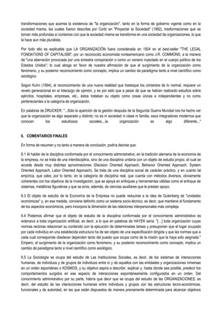 transformaciones que acarrea la existencia de "la organización", tanto en la forma de gobierno vigente como en la
sociedad misma, las cuales fueron descritas por Corbí en "Proyectar la Sociedad" (1992), trasformaciones que se
tornan más profundas si contamos con que la sociedad misma se transforma en una sociedad de organizaciones, lo que
la hace aun más pluralista.
Por todo ello es explicable que LA ORGANIZACIÓN fuera considerada en 1924 en el best-seller "THE LEGAL
FONDATIONS OF CAPITALISM", por un reconocido economista norteamericano como J.R. COMMONS, a la manera
de "una aberración provocada por una siniestra conspiración o como un veneno inyectado en el cuerpo político de los
Estados Unidos"; lo cual aboga en favor de nuestra afirmación de que el surgimiento de la organización como
fenómeno, y su posterior reconocimiento como concepto, implica un cambio de paradigma tanto a nivel científico como
axiológico.
Según Kuhn (1994), el reconocimiento de una nueva realidad que trastoque los cimientos de lo normal, requiere un
revelo generacional en el liderazgo de opinión, y es por esto que a pesar de que se habían realizado estudios sobre
ejércitos, hospitales, empresas, etc., éstos trataban su objeto como cosas únicas e independientes y no como
pertenecientes a la categoría de organización.
En palabras de DRUCKER, "...Sólo la aparición de la gestión después de la Segunda Guerra Mundial nos ha hecho ver
que la organización es algo separado y distinto; no es ni sociedad ni clase ni familia, esos integradores modernos que
conocen los estudiosos sociales;...la organización es algo diferente..."
6. COMENTARIOS FINALES
En forma de resumen y no tanto a manera de conclusión, podría decirse que:
6.1 Al hablar de la disciplina conformada por el conocimiento administrativo, en la tradición alemana de la economía de
la empresa, no se trata de una interdisciplina, sino de una disciplina unitaria con un objeto de estudio propio, al cual se
accede desde muy distintas aproximaciones (Decision Oriented Approach, Behavior Oriented Approach, System
Oriented Approach, Labor Oriented Approach). Se trata de una disciplina social de carácter práctico, y en cuanto tal
empírica, que cabe, por lo tanto, en la categoría de disciplina real, que cuenta con métodos diversos, obviamente
coherentes con los objetivos de la investigación, que se apoya en enfoques y herramientas válidas como el enfoque de
sistemas, metáforas figurativas y que se sirve, además, de ciencias auxiliares que le prestan apoyo.
6.3 El objeto de estudio de la Economía de la Empresa no puede reducirse a la idea de Gutenberg de "unidades
económicas" y, en esa medida, conviene definirlo como un sistema socio-técnico, es decir, que mantiene el fundamento
de los aspectos económicos, pero incorpora la dimensión de las relaciones interpersonales más compleja.
6.4 Podemos afirmar que el objeto de estudio de la disciplina conformada por el conocimiento administrativo es
extensivo a toda organización artificial, es decir, a lo que en palabras de HAYEK sería: "[…] toda organización cuyas
normas rectoras relacionan su contenido con la ejecución de determinadas tareas y presuponen que el lugar ocupado
por cada individuo en una establecida estructura ha de ser objeto de una especificación dirigida y que las normas que a
cada cual corresponde obedecer dependen tanto del puesto que ocupa como de la misión que la haya sido asignada."
Empero, el surgimiento de la organización como fenómeno, y su posterior reconocimiento como concepto, implica un
cambio de paradigma tanto a nivel científico como axiológico.
6.5 La Sociología se ocupa del estudio de Las Instituciones Sociales, es decir, de los sistemas de interacciones
humanas, de individuos y de grupos de individuos entre sí y de aquellos con las entidades y organizaciones inmersas
en un orden espontáneo o KOSMOS, y su objetivo aspira a describir, explicar y, hasta donde sea posible, predecir los
comportamientos surgidos en ese espacio de interacciones espontáneamente configurados en un orden. Del
conocimiento administrativo por su parte, habría que decir que se ocupa del estudio de las ORGANIZACIONES, es
decir, del estudio de las interacciones humanas entre individuos y grupos con las estructuras tecno-económicas,
funcionales y de autoridad, en las que están dispuestos de manera previamente determinada para alcanzar objetivos
 