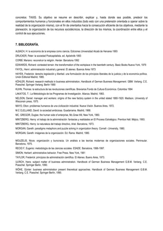 concretos: TAXIS. Su objetivo se resume en describir, explicar y, hasta donde sea posible, predecir los
comportamientos humanos y funcionales en ellos inducidos (todo esto con una pretensión orientada a operar sobre la
realidad de la organización misma), con el fin de orientarlos hacia la consecución eficiente de los objetivos, mediante la
planeación, la organización de los recursos sociotécnicos, la dirección de los mismos, la coordinación entre ellos y el
control de sus ejecuciones.
7. BIBLIOGRAFÍA.
ALBACH, H: la economía de la empresa como ciencia. Ediciones Universidad Alcalá de Henares 1993
DRUCKER, Peter: la sociedad Postcapitalista. ed. Apóstrofe 1993
CORBÍ, Mariano: reconstruir la religión. Herder. Barcelona 1992
EDWARDS, Richard: contested terrain: the transformation of the workplace in the twentieth century. Basic Books Nueva York, 1979
FAYOL, Henri: administración industrial y general. El ateneo. Buenos Aires 1973
HAYEK, Frederick: derecho legislación y libertad. una formulación de los principios liberales de la justicia y de la economía política.
Unión Editorial Madrid, 1985.
KÖHLER, Richard: research methods in business administration, Handbook of German Business Management. GBM. Verlang. C.E.
Poeschel. Springer Verlang. Berlin 1990
KUHN, Thomas: la estructura de las revoluciones científicas. Breviarios Fondo de Cultura Económica. Colombia 1994
LAKATOS, T.: La Metodología de los Programas de Investigación. Alianza. Madrid, 1983.
NELSON, Daniel: manager and workers: origins of the new factory system in the united stated 1880-1920. Madison, University of
Wisconsin press, 1975.
MAYO, Elton: problemas humanos de una civilización industrial. Nueva Visión. Buenos Aires, 1972.
M.C CLELLAND, David: la sociedad ambiciosa. Guadarrama. Madrid, 1968.
MC. GREGOR, Duglas: the human side of enterprise, Mc.Graw Hill, New York, 1960.
MINTZBERG, Henry: el trabajo de la administración: fantasías y realidades en El Proceso Estratégico. Prentice Hall. Méjico, 1993.
MINTZBERG, Henry: la naturaleza del trabajo directivo, Ariel. Barcelona, 1973.
MORGAN, Gareth: paradigms metaphors and puzzle solving in organization theory. Cornell - University, 1980.
MORGAN, Gareth: imágenes de la organización. Ed. Rama. Madrid, 1980.
MOUZELIS, Nicos: organización y burocracia. Un análisis a las teorías modernas de organizaciones sociales. Peninsular.
Barcelona, 1975.
RECIO F, Eugenio: metodología de las ciencias sociales. ESADE. Barcelona, 1996-1997.
SIMON, Herbert: administrative behavior. Free Press. New York, 1961
TAYLOR, Frederick: principios de administración científica. El Ateneo. Bueno Aires, 1973.
ULRICH, Hans: subject matter of business administration. Handbook of German Business Management G.B.M. Verlang. C.E.
Poeschel. Springer Berlin, 1990.
WÖHE, Günter: business administration present theoretical approaches. Handbook of German Business Management G.B.M.
Verlang. C.E. Poeschel. Springer Berlín, 1990.
 