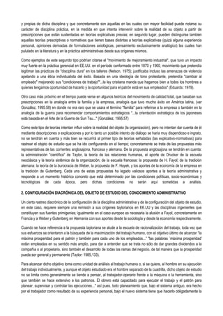 y propias de dicha disciplina y que concretamente son aquellas en las cuales con mayor facilidad puede notarse su
carácter de disciplina práctica, en la medida en que intenta intervenir sobre la realidad de su objeto a partir de
prescripciones que están sustentadas en teorías explicativas previas; en segundo lugar, pueden distinguirse también
aquellas teorías prescriptivas o normativas que tienen bases distintas a teorías explicativas (quizá alguna experiencia
personal, opiniones derivadas de formulaciones axiológicas, pensamiento exclusivamente analógico) las cuales han
pululado en la literatura y en la práctica administrativas desde sus orígenes mismos.
Como ejemplos de este segundo tipo podrían citarse el "movimiento de mejoramiento industrial", que tuvo un impacto
muy fuerte en la práctica gerencial en EE.UU. en el período conformado entre 1870 y 1900, movimiento que pretendía
legitimar las prácticas de "disciplina dura" en los talleres (Nelson, 1975); justificaba incluso las amenazas de violencia
apelando a una ética individualista del éxito. Basada en una ideología de tono protestante, pretendía "cambiar al
empleado" mejorando sus "condiciones de trabajo""...la ley cristiana manda que hagamos bien a todos los hombres a
quienes tengamos oportunidad de hacerlo y la oportunidad para el patrón está en sus empleados" (Eduards: 1979).
Otro caso más próximo en el tiempo puede verse en algunos teóricos del movimiento de calidad total, que basaban sus
prescripciones en la analogía entre la familia y la empresa, analogía que tuvo mucho éxito en América latina, (ver
González, 1995:58) en donde no era raro que se usara el término "familia" para referirse a la empresa o también en la
analogía de la guerra para recomendar comportamientos estratégicos "...la orientación estratégica de los japoneses
está basada en el Arte de la Guerra de Sun Tsu..." (González, 1995:57)
Como este tipo de teorías intentan influir sobre la realidad del objeto (la organización), pero no intentan dar cuenta de él
mediante descripciones o explicaciones y por lo tanto un posible intento de diálogo se haría muy dispendioso e ingrato,
no se tendrán en cuenta y más bien se recurrirá al primer tipo de teorías señaladas (las explicativo-normativas) para
rastrear el objeto de estudio que se ha ido configurando en el tiempo; concretamente se trata de las propuestas más
representativas de las corrientes anglosajona, francesa y alemana. De la propuesta anglosajona se tendrán en cuenta:
la administración "científica" de Taylor, la teoría de las relaciones humanas, el aporte de Drucker de la escuela
neoclásica y la teoría sistémica de la organización; de la escuela francesa: la propuesta de H. Fayol; de la tradición
alemana: la teoría de la burocracia de Weber, la propuesta de F. Hayek, y los aportes de la economía de la empresa en
la tradición de Gutenberg. Cada una de estas propuestas ha legado valiosos aportes a la teoría administrativa y
responde a un momento histórico concreto que está determinado por las condiciones políticas, socio-económicas y
tecnológicas de cada época, pero dichas condiciones no serán aquí sometidas a análisis.
2. CONFIGURACIÓN DIACRÓNICA DEL OBJETO DE ESTUDIO DEL CONOCIMIENTO ADMINISTRATIVO
Un cierto rastreo diacrónico de la configuración de la disciplina administrativa y de la configuración del objeto de estudio,
en este caso, requiere siempre una remisión a sus orígenes taylorianos en EE.UU y las disciplinas ingenieriles que
constituyen sus fuentes primigenias; igualmente en el caso europeo es necesaria la alusión a Fayol, concretamente en
Francia y a Weber y Gutenberg en Alemania con sus aportes desde la sociología y desde la economía respectivamente.
Cuando se hace referencia a la propuesta tayloriana se alude a la escuela de racionalización del trabajo, toda vez que
sus esfuerzos se orientaron a la búsqueda de la maximización del trabajo humano, con el objetivo último de alcanzar "la
máxima prosperidad para el patrón y también para cada uno de los empleados...” "las palabras ´máxima prosperidad'
están empleadas en su sentido más amplio, para dar a entender que se trata no sólo de dar grandes dividendos a la
compañía o al propietario, sino también el desarrollo de todas las ramas del negocio, de tal manera que la prosperidad
pueda ser general y permanente (Taylor: 1985,133).
Para alcanzar dicho objetivo toma como unidad de análisis al trabajo humano o, si se quiere, al hombre en su ejecución
del trabajo individualmente, y aunque el objeto estudiado era el hombre separado de la cuadrilla, dicho objeto de estudio
no se limita como generalmente se tiende a pensar, al trabajador-operario frente a la máquina o la herramienta, sino
que también se hace extensivo a los patronos. El obrero está capacitado para ejecutar el trabajo y el patrón para
planear, supervisar y controlar las ejecuciones..." así pues, todo planeamiento que, bajo el sistema antiguo, era hecho
por el trabajador como resultado de su experiencia personal, bajo el nuevo sistema tiene que hacerlo obligadamente la
 
