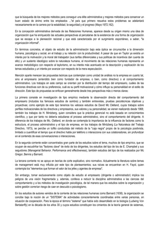 que la búsqueda de los mejores métodos para conseguir una élite administrativa y mejores métodos para conservar un
buen estado de ánimo entre los empleados ..."el país que primero resuelva estos problemas se adelantará
necesariamente en la carrera por la estabilidad, la seguridad y el progreso (Mayo:1972,162).
En la concepción administrativa derivada de las Relaciones Humanas, aparece desde su origen mismo una idea de
organización que ha enriquecido las actuales perspectivas al percatarse de la existencia de una forma de organización
que se escapa a la planeación racional y que está caracterizada por el surgimiento espontáneo, a saber, "la
organización informal".
En términos concretos, el objeto de estudio de la administración bajo esta óptica se circunscribe a la dimensión
humana, psicológica y social, en el trabajo y su relación con la productividad. A pesar de que en Taylor ya existía un
interés por la motivación y la moral del trabajador (sus tarifas diferenciales y sus políticas de incentivos dan cuenta de
ello) y un sustento ideológico sobre la naturaleza humana, el movimiento de las relaciones humanas representa un
avance metodológico con respecto al taylorismo, en su interés más acentuado en la descripción y explicación de los
temas estudiados y un interés por avanzar con respecto de la mera especulación.
Mención aparte merecen las propuestas teóricas que contemplan como unidad de análisis no la empresa en cuanto tal,
sino al empresario (entendido bien como fundador de empresa, o bien, como directivo) o al comportamiento
administrativo. Los trabajos en este campo se orientan por la distribución del tiempo del empresario, cuáles de las
funciones directivas son de su preferencia, cuál es su perfil motivacional y cómo influye su personalidad en el estilo de
dirección. Este tipo de propuestas se enfocan generalmente desde tres perspectivas más o menos claras:
La primera consiste en investigación de tipo empírico mediante la observación directa del comportamiento del
empresario (incluidos los famosos estudios de sombra) y también entrevistas, pruebas psicotécnicas objetivas y
proyectivas; como ejemplo de este tipo tenemos los valiosos estudios de David Mc Clelland, cuyos trabajos sobre
perfiles motivacionales de los directivos y empresarios, sus valores y su personalidad, se vienen realizando desde 1968;
también los trabajos de H. Mintzberg, quien considera que la práctica gerencial no está basada en conocimientos
científico, y que por tanto no debería estudiarse el proceso administrativo, sino el comportamiento del dirigente. A
diferencia de los trabajos de Mc. Clelland, en donde se contempla la importancia de la influencia de factores como la
estructura, el proceso administrativo y el tipo de empresa, en los trabajos de Mintzberg (La Naturaleza del Trabajo
Directivo, 1973), se percibe un tufillo conductista del método de la "caja negra" propio de la psicología positivista,
limitado a cuantificar el tiempo que el directivo habla por teléfono o interacciona con sus colaboradores, sin profundizar
en el contenido de esas conversaciones o interacciones.
En la segunda corriente están concentrados gran parte de los estudios sobre el tema, muchos de tipo empírico, que se
ocupan de escudriñar los "factores clave" de éxito de los dirigentes, los estudios del tipo de los de E. Champbel y sus
seguidores (Managerial Behavior. Performance and effectiveness), también estudios del tipo de los realizados por Mc
Gregor, Bennis y Barnard.
La tercera corriente no se apoya en teorías de corte explicativo, sino normativo. Actualmente la literatura sobre temas
de management está muy influida por este tipo de planteamientos; sus raíces se encuentran en H. Fayol, quien
contempla los "elementos que forman el valor de los jefes y agentes de empresa".
Sin embargo, tomar exclusivamente como objeto de estudio al empresario (dirigente o administrador) implica los
peligros de una visión fragmentada y, además, conlleva a reducir la disciplina administrativa a las ciencias del
comportamiento y a los métodos de investigación psicológica, de tal manera que los estudios sobre la organización y
sobre gestión correrían riesgo de caer en descuido o psicologismo.
En los estudios de autores venidos de la corriente de las relaciones humanas como Barnard (1938), la organización se
concibe bajo la noción de un "SISTEMA" de actividades conscientemente coordinadas entre varias personas, en
situación de cooperación. Para la época el término "sistema" que había sido desarrollado en la biología (Ludwing Von
Bertalanffy) en la década de los años 30 y cuyos estudios constituyen los cimientos de la teoría general de sistemas,
 