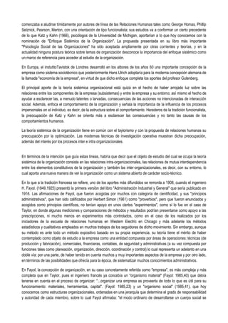 comenzaba a aludirse tímidamente por autores de línea de las Relaciones Humanas tales como George Homas, Phillip
Selznick, Pearson, Merton, con una orientación de tipo funcionalista; sus estudios va a conformar un cierto precedente
de lo que Katz y Kahn (1966), psicólogos de la Universidad de Michigan, aportarían a lo que hoy conocemos con la
nominación de "Enfoque Sistémico de la Organización". La propuesta presentada en su libro más importante
"Psicología Social de las Organizaciones" ha sido aceptada ampliamente por otras corrientes y teorías, y en la
actualidad ninguna postura teórica sobre temas de organización desconoce la importancia del enfoque sistémico como
un marco de referencia para acceder al estudio de la organización.
En Europa, el instutitoTavistok de Londres desarrolló en los albores de los años 60 una importante concepción de la
empresa como sistema sociotécnico que posteriormente Hans Ulrich adoptaría para la moderna concepción alemana de
la llamada "economía de la empresa", en virtud de que dicho enfoque completa los aportes del profesor Gutenberg.
El principal aporte de la teoría sistémica organizacional está quizá en el hecho de haber arrojado luz sobre las
relaciones entre los componentes de la empresa (subsistemas) y entre la empresa y su entorno; así mismo el hecho de
ayudar a esclarecer las, a menudo latentes o larvadas, consecuencias de las acciones no intencionadas de interacción
social. Además, enfoca el comportamiento de la organización y señala la importancia de la influencia de los procesos
impersonales en el individuo, es decir, de la estructura sobre el comportamiento. Herederos de la tradición funcionalista,
la preocupación de Katz y Kahn se orienta más a esclarecer las consecuencias y no tanto las causas de los
comportamientos humanos.
La teoría sistémica de la organización tiene en común con el taylorismo y con la propuesta de relaciones humanas su
preocupación por la optimización. Las modernas técnicas de investigación operativa muestran dicha preocupación,
además del interés por los procesos inter e intra organizacionales.
En términos de la intención que guía estas líneas, habría que decir que el objeto de estudio del cual se ocupa la teoría
sistémica de la organización consiste en las relaciones intra-organizacionales, las relaciones de mutua interdependencia
entre los elementos constitutivos de la organización y también las inter-organizacionales, es decir, con su entorno, lo
cual aporta una nueva manera de ver la organización como un sistema abierto de carácter socio-técnico.
En lo que a la tradición francesa se refiere, uno de los aportes más difundidos se remonta a 1908, cuando el ingeniero
H. Fayol. (1849,1925) presentó la primera versión del libro "Administración Industrial y General" que sería publicado en
1916. Las afirmaciones de Fayol, que fueron acogidas por muchos con categoría de cientificidad, y sus "principios
administrativos", que han sido calificados por Herbert Simon (1961) como "proverbios", pero que fueron enunciados y
acogidos como principios científicos, no tenían apoyo en unos ciertos "experimentos", como sí lo fue en el caso de
Taylor, en donde algunas mediciones y comparaciones de métodos y resultados podrían presentarse como apoyo a las
prescripciones, ni mucho menos en experimentos más controlados, como en el caso de los realizados por los
iniciadores de la escuela de relaciones humanas en Western Electric en Chicago y más adelante los métodos
estadísticos y cualitativos empleados en muchos trabajos de los seguidores de dicho movimiento. Sin embargo, aunque
su método es ante todo un método expositivo basado en su propia experiencia, su teoría tiene el mérito de haber
contemplado como objeto de estudio a la empresa como una entidad compuesta por áreas de operaciones: técnicas (de
producción y fabricación), comerciales, financieras, contables, de seguridad y administrativas (a su vez compuesta por
funciones tales como planeación, organización, dirección, coordinación y control) lo cual representa un adelanto en una
doble vía: por una parte, de haber tenido en cuenta muchos y muy importantes aspectos de la empresa y por otro lado,
en términos de las posibilidades que ofrecía para la época, de sistematizar muchos conocimientos administrativos.
En Fayol, la concepción de organización, en su caso concretamente referida como "empresa", es más compleja y más
completa que en Taylor, pues el ingeniero francés ya concebía un "organismo material" (Fayol: 1985,40) que debía
tenerse en cuenta en el proceso de organizar: "...organizar una empresa es proveerla de todo lo que es útil para su
funcionamiento: materiales, herramientas, capital". (Fayol: 1985,23) y un "organismo social" (1985,41), que hoy
conocemos como estructuras organizacionales, ordenadas en una jerarquía que determina el grado de responsabilidad
y autoridad de cada miembro, sobre lo cual Fayol afirmaba: "el modo ordinario de desarrollarse un cuerpo social se
 