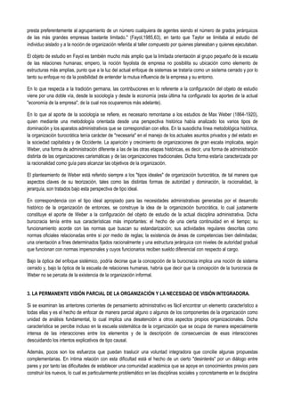 presta preferentemente al agrupamiento de un número cualquiera de agentes siendo el número de grados jerárquicos
de las más grandes empresas bastante limitado." (Fayol,1985,63), en tanto que Taylor se limitaba al estudio del
individuo aislado y a la noción de organización referida al taller compuesto por quienes planeaban y quienes ejecutaban.
El objeto de estudio en Fayol es también mucho más amplio que la limitada orientación al grupo pequeño de la escuela
de las relaciones humanas; empero, la noción fayolista de empresa no posibilita su ubicación como elemento de
estructuras más amplias, punto que a la luz del actual enfoque de sistemas se trataría como un sistema cerrado y por lo
tanto su enfoque no da la posibilidad de entender la mutua influencia de la empresa y su entorno.
En lo que respecta a la tradición germana, las contribuciones en lo referente a la configuración del objeto de estudio
viene por una doble vía, desde la sociología y desde la economía (esta última ha configurado los aportes de la actual
"economía de la empresa", de la cual nos ocuparemos más adelante).
En lo que al aporte de la sociología se refiere, es necesario remontarse a los estudios de Max Weber (1864-1920),
quien mediante una metodología orientada desde una perspectiva histórica había analizado los varios tipos de
dominación y los aparatos administrativos que se correspondían con ellos. En la susodicha línea metodológica histórica,
la organización burocrática tenía carácter de "necesaria" en el manejo de los actuales asuntos privados y del estado en
la sociedad capitalista y de Occidente. La aparición y crecimiento de organizaciones de gran escala implicaba, según
Weber, una forma de administración diferente a las de las otras etapas históricas, es decir, una forma de administración
distinta de las organizaciones carismáticas y de las organizaciones tradicionales. Dicha forma estaría caracterizada por
la racionalidad como guía para alcanzar las objetivos de la organización.
El planteamiento de Weber está referido siempre a los "tipos ideales" de organización burocrática, de tal manera que
aspectos claves de su teorización, tales como las distintas formas de autoridad y dominación, la racionalidad, la
jerarquía, son tratados bajo esta perspectiva de tipo ideal.
En correspondencia con el tipo ideal apropiado para las necesidades administrativas generadas por el desarrollo
histórico de la organización de entonces, se construye la idea de la organización burocrática, lo cual justamente
constituye el aporte de Weber a la configuración del objeto de estudio de la actual disciplina administrativa. Dicha
burocracia tenía entre sus características más importantes: el hecho de una cierta continuidad en el tiempo; su
funcionamiento acorde con las normas que buscan su estandarización; sus actividades regulares descritas como
normas oficiales relacionadas entre sí por medio de reglas; la existencia de áreas de competencias bien delimitadas;
una orientación a fines determinados fijados racionalmente y una estructura jerárquica con niveles de autoridad gradual
que funcionan con normas impersonales y cuyos funcionarios reciben sueldo diferencial con respecto al cargo.
Bajo la óptica del enfoque sistémico, podría decirse que la concepción de la burocracia implica una noción de sistema
cerrado y, bajo la óptica de la escuela de relaciones humanas, habría que decir que la concepción de la burocracia de
Weber no se percata de la existencia de la organización informal.
3. LA PERMANENTE VISIÓN PARCIAL DE LA ORGANIZACIÓN Y LA NECESIDAD DE VISIÓN INTEGRADORA.
Si se examinan las anteriores corrientes de pensamiento administrativo es fácil encontrar un elemento característico a
todas ellas y es el hecho de enfocar de manera parcial alguno o algunos de los componentes de la organización como
unidad de análisis fundamental, lo cual implica una desatención a otros aspectos propios organizacionales. Dicha
característica se percibe incluso en la escuela sistemática de la organización que se ocupa de manera especialmente
intensa de las interacciones entre los elementos y de la descripción de consecuencias de esas interacciones
descuidando los intentos explicativos de tipo causal.
Además, pocos son los esfuerzos que puedan traslucir una voluntad integradora que concilie algunas propuestas
complementarias. En íntima relación con esta dificultad está el hecho de un cierto "desinterés" por un diálogo entre
pares y por tanto las dificultades de establecer una comunidad académica que se apoye en conocimientos previos para
construir los nuevos, lo cual es particularmente problemático en las disciplinas sociales y concretamente en la disciplina
 