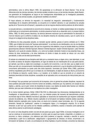 administrativa; como lo afirma Albach (1993, 24) apoyándose en la afirmación de David Zeaman: "Una de las
diferencias entre las ciencias naturales y las ciencias sociales consiste en que, en las ciencias naturales, desde Newton,
una generación de investigadores se apoya en las investigaciones desarrolladas por la investigación precedente,
mientras que en las ciencias sociales, una generación abofetea a la anterior".
El mayor esfuerzo, en términos de respuesta a la necesidad de integración, sistematización y fundamentación
metodológica de la disciplina administrativa, se encuentra en la tradición alemana, lo cual caracteriza los actuales
aportes de la "Economía de la Empresa" y representa uno de los mayores atractivos teórico-prácticos de dicha tradición.
La escuela alemana y concretamente la economía de la empresa, al intentar un análisis epistemológico de la disciplina
conformada por el conocimiento administrativo, ha tenido presente el hecho de su desarrollo como un proceso histórico
(Wöhe, 1990). En dicho proceso diacrónico, los teóricos alemanes reconocen que la administración ha alcanzado un
nivel de madurez que le conferiría el estatus de una disciplina empírica de naturaleza social y que en cuanto tal se
incluye en la categoría de las disciplinas reales..
A diferencia de otras propuestas actuales, es menester apuntar además, gracias al camino señalado por G. Wöhe
(1990), que al hablar de la teoría del "business administration", no se trata de una interdisciplina, sino de una disciplina
unitaria con un objeto de estudio propio, del cual nos ocuparemos más adelante y al que se accede desde muy distintas
aproximaciones (Decision Oriented Approach, Behavior Oriented Approach, System Oriented Approach, Labor Oriented
Approach) y con ayuda de variados métodos, y no, como se ha estado intentando mostrar en las presentes líneas, a la
manera de otras orientaciones y de otras tradiciones en donde el objeto de estudio se reduce con una visión
parcializada, a cada una de estas aproximaciones.
El carácter de unitariedad de esa disciplina está dado por su orientación hacia un objeto único y bien delimitado, lo cual
le confiere el estatus de disciplina independiente, en lugar de tratarse de una interdisciplina de la cual podría decirse,
por ejemplo, que toma su objeto de la sociología y su espíritu de la economía, o por otro lado, que su objeto es tan
difuso que sólo con una aproximación interdisciplinaria es posible dar cuenta de él, y que la disciplina conformada por el
conocimiento administrativo se queda corta ante dicha aspiración. Iluminados por Günter Wöhe (1990), podríamos
sentirnos respaldados para afirmar que si se tratara de una interdisciplina, el objeto de estudio se diluiría y la Economía
de la Empresa se reduciría, cuando menos, a un recetario, en la medida en que se convierte en un conjunto de
destrezas devenidas de dichas disciplinas, susceptible de ser aplicadas como una secuencia de instrucciones para una
tarea.
Sin embargo, hay que precisar que la economía de la empresa, como en general las actuales disciplinas, requieren de
otras auxiliares para poder abarcar el enorme número de variables y relaciones que, hoy sabemos, son propias de sus
objetos y, además, que en gran número de disciplinas el acceso a sus objetos de estudio debe hacerse con métodos
distintos, pero que sean coherentes con los objetivos de su labor investigativa.
En la misma tradición germana, Köhler (1990,2136-2140) ha diferenciado tres dimensiones interdependientes en la
investigación: el descubrimiento, justificación y uso. Los métodos propios del momento del descubrimiento podrían
enumerarse bajo la forma: Métodos heurísticos (aplicables en situaciones de incertidumbre que requieren creatividad,
solución de problemas, etc.). Método inductivo (aplicable en la formulación de hipótesis mediante análisis casuístico).
Método deductivo (aplicable entre muchas otras a la teoría de la decisión, áreas funcionales, etc.). En la segunda
dimensión, llamada de "justificación", estarían la investigación lógica y la investigación empírica. En la tercera
dimensión, la del "uso" que cuenta con los métodos cualitativos, cuantitativos, exactos e inexactos (como ejemplo de
estos últimos estarían la administración estratégica).
En común con otras disciplinas existen una serie de seis pasos que guían, según Köhler, el proceso investigativo con el
cual se construye el conocimiento administrativo: el primer paso es aquel que tiende a desarrollar un problema y a
encontrar un marco contextual y de referencia para dicho problema; el segundo, orientado a describir el asunto
problemático a partir de la clasificación, categorización o agrupamiento de atributos; el tercero, encaminado a la
formulación de hipótesis; el cuarto a la contrastación de dichas hipótesis; el quinto orientado a encontrar las relaciones
 