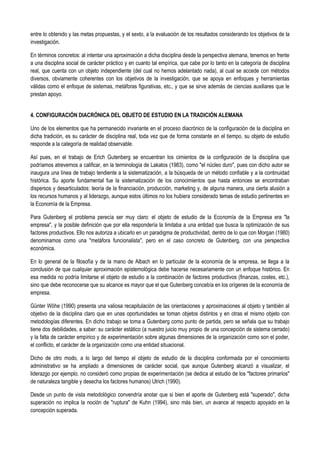 entre lo obtenido y las metas propuestas, y el sexto, a la evaluación de los resultados considerando los objetivos de la
investigación.
En términos concretos: al intentar una aproximación a dicha disciplina desde la perspectiva alemana, tenemos en frente
a una disciplina social de carácter práctico y en cuanto tal empírica, que cabe por lo tanto en la categoría de disciplina
real, que cuenta con un objeto independiente (del cual no hemos adelantado nada), al cual se accede con métodos
diversos, obviamente coherentes con los objetivos de la investigación, que se apoya en enfoques y herramientas
válidas como el enfoque de sistemas, metáforas figurativas, etc., y que se sirve además de ciencias auxiliares que le
prestan apoyo.
4. CONFIGURACIÓN DIACRÓNICA DEL OBJETO DE ESTUDIO EN LA TRADICIÓN ALEMANA
Uno de los elementos que ha permanecido invariante en el proceso diacrónico de la configuración de la disciplina en
dicha tradición, es su carácter de disciplina real, toda vez que de forma constante en el tiempo, su objeto de estudio
responde a la categoría de realidad observable.
Así pues, en el trabajo de Erich Gutenberg se encuentran los cimientos de la configuración de la disciplina que
podríamos atrevernos a calificar, en la terminología de Lakatos (1983), como "el núcleo duro", pues con dicho autor se
inaugura una línea de trabajo tendiente a la sistematización, a la búsqueda de un método confiable y a la continuidad
histórica. Su aporte fundamental fue la sistematización de los conocimientos que hasta entonces se encontraban
dispersos y desarticulados: teoría de la financiación, producción, marketing y, de alguna manera, una cierta alusión a
los recursos humanos y al liderazgo, aunque estos últimos no los hubiera considerado temas de estudio pertinentes en
la Economía de la Empresa.
Para Gutenberg el problema perecía ser muy claro: el objeto de estudio de la Economía de la Empresa era "la
empresa", y la posible definición que por ella respondería la limitaba a una entidad que busca la optimización de sus
factores productivos. Ello nos autoriza a ubicarlo en un paradigma de productividad, dentro de lo que con Morgan (1980)
denominamos como una "metáfora funcionalista", pero en el caso concreto de Gutenberg, con una perspectiva
económica.
En lo general de la filosofía y de la mano de Albach en lo particular de la economía de la empresa, se llega a la
conclusión de que cualquier aproximación epistemológica debe hacerse necesariamente con un enfoque histórico. En
esa medida no podría limitarse el objeto de estudio a la combinación de factores productivos (finanzas, costes, etc.),
sino que debe reconocerse que su alcance es mayor que el que Gutenberg concebía en los orígenes de la economía de
empresa.
Günter Wöhe (1990) presenta una valiosa recapitulación de las orientaciones y aproximaciones al objeto y también al
objetivo de la disciplina claro que en unas oportunidades se toman objetos distintos y en otras el mismo objeto con
metodologías diferentes. En dicho trabajo se toma a Gutenberg como punto de partida, pero se señala que su trabajo
tiene dos debilidades, a saber: su carácter estático (a nuestro juicio muy propio de una concepción de sistema cerrado)
y la falta de carácter empírico y de experimentación sobre algunas dimensiones de la organización como son el poder,
el conflicto, el carácter de la organización como una entidad situacional.
Dicho de otro modo, a lo largo del tiempo el objeto de estudio de la disciplina conformada por el conocimiento
administrativo se ha ampliado a dimensiones de carácter social, que aunque Gutenberg alcanzó a visualizar, el
liderazgo por ejemplo, no consideró como propias de experimentación (se dedica al estudio de los "factores primarios"
de naturaleza tangible y desecha los factores humanos) Ulrich (1990).
Desde un punto de vista metodológico convendría anotar que si bien el aporte de Gutenberg está "superado", dicha
superación no implica la noción de "ruptura" de Kuhn (1994), sino más bien, un avance al respecto apoyado en la
concepción superada.
 