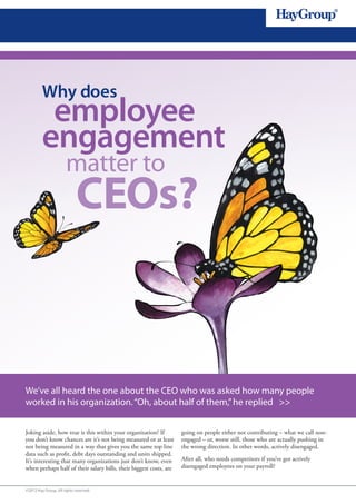 Why does
          employee
         engagement
                      matter to
                            CEOs?



We’ve all heard the one about the CEO who was asked how many people
worked in his organization. “Oh, about half of them,” he replied >>


Joking aside, how true is this within your organization? If         going on people either not contributing – what we call non-
you don’t know chances are it’s not being measured or at least      engaged – or, worse still, those who are actually pushing in
not being measured in a way that gives you the same top line        the wrong direction. In other words, actively disengaged.
data such as profit, debt days outstanding and units shipped.
It’s interesting that many organizations just don’t know, even      After all, who needs competitors if you’ve got actively
when perhaps half of their salary bills, their biggest costs, are   disengaged employees on your payroll?


©2012 Hay Group. All rights reserved
 