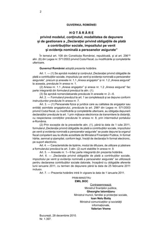 2



                               GUVERNUL ROMÂNIEI

                          HOTĂRÂRE
      privind modelul, conținutul, modalitatea de depunere
    și de gestionare a „Declarației privind obligațiile de plată
           a contribuțiilor sociale, impozitului pe venit
          și evidența nominală a persoanelor asigurate”
       În temeiul art. 108 din Constituția României, republicată, și al art. 29619
alin. (6) din Legea nr. 571/2003 privind Codul fiscal, cu modificările și completările
ulterioare,

      Guvernul României adoptă prezenta hotărâre.
       Art. 1. — (1) Se aprobă modelul și conținutul „Declarației privind obligațiile de
plată a contribuțiilor sociale, impozitului pe venit și evidența nominală a persoanelor
asigurate”, precum și anexele nr. 1.1 „Anexa angajator” și nr. 1.2 „Anexa asigurat”
la aceasta, prevăzute în anexa nr. 1.
       (2) Anexa nr. 1.1 „Anexa angajator” și anexa nr. 1.2 „Anexa asigurat” fac
parte integrantă din formularul prevăzut la alin. (1).
       (3) Se aprobă nomenclatoarele prevăzute în anexele nr. 2—6.
       Art. 2. — Formularul prevăzut la art. 1 se completează și se depune conform
instrucțiunilor prevăzute în anexa nr. 7.
       Art. 3. — (1) Persoanele fizice și juridice care au calitatea de angajator sau
entități asimilate angajatorului, prevăzute la art. 2963 din Legea nr. 571/2003
privind Codul fiscal, cu modificările și completările ulterioare, au obligația depunerii
declarațiilor prevăzute la art. 1 prin mijloace electronice de transmitere la distanță,
cu respectarea condițiilor prevăzute în anexa nr. 8, prin intermediul portalului
e-România.
       (2) Prin excepție de la prevederile alin. (1), până la data de 1 iulie 2011,
formularul „Declarație privind obligațiile de plată a contribuțiilor sociale, impozitului
pe venit și evidența nominală a persoanelor asigurate” se poate depune la organul
fiscal competent sau la oficiile acreditate de Ministerul Finanțelor Publice, în format
hârtie, semnat și ștampilat, conform legii, însoțit de declarația în format electronic,
pe suport electronic.
       Art. 4. — Caracteristicile de tipărire, modul de difuzare, de utilizare și păstrare
a formularului prevăzut la art. 3 alin. (2) sunt stabilite în anexa nr. 9.
       Art. 5. — Anexele nr. 1—9 fac parte integrantă din prezenta hotărâre.
       Art. 6. — „Declarația privind obligațiile de plată a contribuțiilor sociale,
impozitului pe venit și evidența nominală a persoanelor asigurate” se utilizează
pentru declararea contribuțiilor sociale datorate, începând cu obligațiile aferente
lunii ianuarie 2011, cu termen de depunere până la data de 25 februarie 2011
inclusiv.
       Art. 7. — Prezenta hotărâre intră în vigoare la data de 1 ianuarie 2011.
                                    PRIM-MINISTRU
                                      EMIL BOC
                                                    Contrasemnează:
                                                Ministrul finanțelor publice,
                                                 Gheorghe Ialomițianu
                                      Ministrul muncii, familiei și protecției sociale,
                                                     Ioan Nelu Botiș
                                           Ministrul comunicațiilor și societății
                                                      informaționale,
                                                     Valerian Vreme

      București, 28 decembrie 2010.
      Nr. 1.397.
 