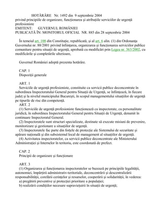 HOTÃRÂRE Nr. 1492 din 9 septembrie 2004
privind principiile de organizare, funcþionarea ºi atribuþiile serviciilor de urgenþã
profesioniste
EMITENT: GUVERNUL ROMÂNIEI
PUBLICATÃ ÎN: MONITORUL OFICIAL NR. 885 din 28 septembrie 2004
În temeiul art. 108 din Constituþie, republicatã, ºi al art. 6 alin. (1) din Ordonanþa
Guvernului nr. 88/2001 privind înfiinþarea, organizarea ºi funcþionarea serviciilor publice
comunitare pentru situaþii de urgenþã, aprobatã cu modificãri prin Legea nr. 363/2002, cu
modificãrile ºi completãrile ulterioare,
Guvernul României adoptã prezenta hotãrâre.
CAP. 1
Dispoziþii generale
ART. 1
Serviciile de urgenþã profesioniste, constituite ca servicii publice deconcentrate în
subordinea Inspectoratului General pentru Situaþii de Urgenþã, se înfiinþeazã, în fiecare
judeþ ºi la nivelul municipiului Bucureºti, în scopul managementului situaþiilor de urgenþã
pe tipurile de risc din competenþã.
ART. 2
(1) Serviciile de urgenþã profesioniste funcþioneazã ca inspectorate, cu personalitate
juridicã, în subordinea Inspectoratului General pentru Situaþii de Urgenþã, denumit în
continuare Inspectoratul General.
(2) Inspectoratele sunt structuri specializate, destinate sã execute misiuni de prevenire,
monitorizare ºi gestionare a situaþiilor de urgenþã.
(3) Inspectoratele fac parte din forþele de protecþie ale Sistemului de securitate ºi
apãrare naþionalã ºi din subsistemul local de management al situaþiilor de urgenþã.
(4) Activitatea inspectoratelor, ca servicii publice deconcentrate ale Ministerului
Administraþiei ºi Internelor în teritoriu, este coordonatã de prefect.
CAP. 2
Principii de organizare ºi funcþionare
ART. 3
(1) Organizarea ºi funcþionarea inspectoratelor se bazeazã pe principiile legalitãþii,
autonomiei, împãrþirii administrativ-teritoriale, deconcentrãrii ºi descentralizãrii
responsabilitãþii, corelãrii cerinþelor ºi resurselor, cooperãrii ºi solidaritãþii, în vederea:
a) pregãtirii preventive ºi protecþiei prioritare a populaþiei;
b) realizãrii condiþiilor necesare supravieþuirii în situaþii de urgenþã;
 