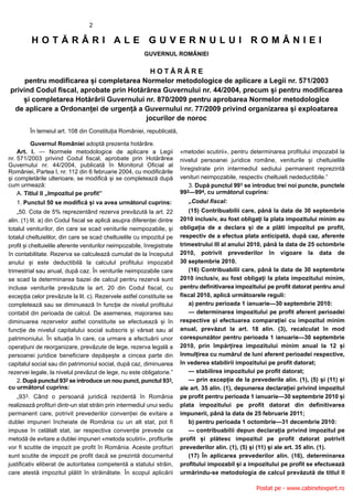 2

         HOTĂRÂRI ALE GUVERNULUI ROMÂNIEI
                                                         GUVERNUL ROMÂNIEI

                                          HOTĂRÂRE
     pentru modificarea și completarea Normelor metodologice de aplicare a Legii nr. 571/2003
privind Codul fiscal, aprobate prin Hotărârea Guvernului nr. 44/2004, precum și pentru modificarea
    și completarea Hotărârii Guvernului nr. 870/2009 pentru aprobarea Normelor metodologice
 de aplicare a Ordonanței de urgență a Guvernului nr. 77/2009 privind organizarea și exploatarea
                                         jocurilor de noroc
         În temeiul art. 108 din Constituția României, republicată,

          Guvernul României adoptă prezenta hotărâre.
    Art. I. — Normele metodologice de aplicare a Legii                   «metodei scutirii», pentru determinarea profitului impozabil la
nr. 571/2003 privind Codul fiscal, aprobate prin Hotărârea               nivelul persoanei juridice române, veniturile și cheltuielile
Guvernului nr. 44/2004, publicată în Monitorul Oficial al
                                                                         înregistrate prin intermediul sediului permanent reprezintă
României, Partea I, nr. 112 din 6 februarie 2004, cu modificările
și completările ulterioare, se modifică și se completează după           venituri neimpozabile, respectiv cheltuieli nedeductibile.”
cum urmează:                                                                3. După punctul 991 se introduc trei noi puncte, punctele
    A. Titlul II „Impozitul pe profit”                                   992—994, cu următorul cuprins:
   1. Punctul 50 se modifică și va avea următorul cuprins:                  „Codul fiscal:
    „50. Cota de 5% reprezentând rezerva prevăzută la art. 22               (15) Contribuabilii care, până la data de 30 septembrie
alin. (1) lit. a) din Codul fiscal se aplică asupra diferenței dintre    2010 inclusiv, au fost obligați la plata impozitului minim au
totalul veniturilor, din care se scad veniturile neimpozabile, și        obligația de a declara și de a plăti impozitul pe profit,
totalul cheltuielilor, din care se scad cheltuielile cu impozitul pe     respectiv de a efectua plata anticipată, după caz, aferente
profit și cheltuielile aferente veniturilor neimpozabile, înregistrate   trimestrului III al anului 2010, până la data de 25 octombrie
în contabilitate. Rezerva se calculează cumulat de la începutul          2010, potrivit prevederilor în vigoare la data de
anului și este deductibilă la calculul profitului impozabil              30 septembrie 2010.
trimestrial sau anual, după caz. În veniturile neimpozabile care            (16) Contribuabilii care, până la data de 30 septembrie
se scad la determinarea bazei de calcul pentru rezervă sunt              2010 inclusiv, au fost obligați la plata impozitului minim,
incluse veniturile prevăzute la art. 20 din Codul fiscal, cu             pentru definitivarea impozitului pe profit datorat pentru anul
excepția celor prevăzute la lit. c). Rezervele astfel constituite se     fiscal 2010, aplică următoarele reguli:
completează sau se diminuează în funcție de nivelul profitului              a) pentru perioada 1 ianuarie—30 septembrie 2010:
contabil din perioada de calcul. De asemenea, majorarea sau                 — determinarea impozitului pe profit aferent perioadei
diminuarea rezervelor astfel constituite se efectuează și în             respective și efectuarea comparației cu impozitul minim
funcție de nivelul capitalului social subscris și vărsat sau al          anual, prevăzut la art. 18 alin. (3), recalculat în mod
patrimoniului. În situația în care, ca urmare a efectuării unor          corespunzător pentru perioada 1 ianuarie—30 septembrie
operațiuni de reorganizare, prevăzute de lege, rezerva legală a          2010, prin împărțirea impozitului minim anual la 12 și
persoanei juridice beneficiare depășește a cincea parte din              înmulțirea cu numărul de luni aferent perioadei respective,
capitalul social sau din patrimoniul social, după caz, diminuarea        în vederea stabilirii impozitului pe profit datorat;
rezervei legale, la nivelul prevăzut de lege, nu este obligatorie.”         — stabilirea impozitului pe profit datorat;
    2. După punctul 932 se introduce un nou punct, punctul 933,             — prin excepție de la prevederile alin. (1), (5) și (11) și
cu următorul cuprins:                                                    ale art. 35 alin. (1), depunerea declarației privind impozitul
   „933. Când o persoană juridică rezidentă în România                   pe profit pentru perioada 1 ianuarie—30 septembrie 2010 și
realizează profituri dintr-un stat străin prin intermediul unui sediu    plata impozitului pe profit datorat din definitivarea
permanent care, potrivit prevederilor convenției de evitare a            impunerii, până la data de 25 februarie 2011;
dublei impuneri încheiate de România cu un alt stat, pot fi                 b) pentru perioada 1 octombrie—31 decembrie 2010:
impuse în celălalt stat, iar respectiva convenție prevede ca                — contribuabilii depun declarația privind impozitul pe
metodă de evitare a dublei impuneri «metoda scutirii», profiturile       profit și plătesc impozitul pe profit datorat potrivit
vor fi scutite de impozit pe profit în România. Aceste profituri         prevederilor alin. (1), (5) și (11) și ale art. 35 alin. (1).
sunt scutite de impozit pe profit dacă se prezintă documentul               (17) În aplicarea prevederilor alin. (16), determinarea
justificativ eliberat de autoritatea competentă a statului străin,       profitului impozabil și a impozitului pe profit se efectuează
care atestă impozitul plătit în străinătate. În scopul aplicării         urmărindu-se metodologia de calcul prevăzută de titlul II

                                                                                                      Postat pe - www.cabinetexpert.ro
 