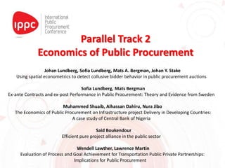 Parallel Track 2
Economics of Public Procurement
Johan Lundberg, Sofia Lundberg, Mats A. Bergman, Johan Y. Stake
Using spatial econometrics to detect collusive bidder behavior in public procurement auctions
Sofia Lundberg, Mats Bergman
Ex-ante Contracts and ex-post Performance in Public Procurement: Theory and Evidence from Sweden
Muhammed Shuaib, Alhassan Dahiru, Nura Jibo
The Economics of Public Procurement on Infrastructure project Delivery in Developing Countries:
A case study of Central Bank of Nigeria
Said Boukendour
Efficient pure project alliance in the public sector
Wendell Lawther, Lawrence Martin
Evaluation of Process and Goal Achievement for Transportation Public Private Partnerships:
Implications for Public Procurement
 