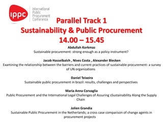 Parallel Track 1
Sustainability & Public Procurement
14.00 – 15.45
Abdullah Korkmaz
Sustainable procurement: strong enough as a policy instrument?
Jacob Hasselbalch , Nives Costa , Alexander Blecken
Examining the relationship between the barriers and current practices of sustainable procurement: a survey
of UN organizations
Daniel Teixeira
Sustainable public procurement in brazil: results, challenges and perspectives
Maria Anna Corvaglia
Public Procurement and the International Legal Challenges of Assuring sSustainability Along the Supply
Chain
Jolien Grandia
Sustainable Public Procurement in the Netherlands; a cross case comparison of change agents in
procurement projects
 