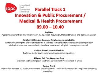Parallel Track 1
Innovation & Public Procurement /
Medical & Health Procurement
09.00 – 10.40
Ruyi Wan
Public Procurement for Innovation Policy - Competition Regulation, Market Structure and Dominant Design
Renalyn Estiller, Alex Gonzaga, Zeny Lontoz, Joseph Estiller
Factors influencing the choice of incoterms in selected semiconductor and electronics companies of
philippine economic zone authority in calabarzon towards a logistics management model
Collette Russell, Joanne Meehan
Exploring legitimacy in major public procurement projects
Zhiyuan Bai, Ping Wang, Jun Song
Evolution and Challenges of Electronic Government Procurement in China
Sophie Prent
Interaction between EU public procurement law and contract law in the framework of a regulated tendering
procedure
 