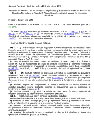 Guvernul României - Hotărâre nr. 318/2015 din 06 mai 2015
Hotărârea nr. 318/2015 privind înfiinţarea, organizarea şi funcţionarea Institutului Naţional de
Cercetare-Dezvoltare în Silvicultură "Marin Drăcea", ca institut naţional de cercetare-
dezvoltare
În vigoare de la 21 mai 2015
Publicat în Monitorul Oficial, Partea I nr. 351 din 21 mai 2015. Nu există modificări până la 21
mai 2015.
În temeiul art. 108 din Constituţia României, republicată, şi al art. 11 alin. (1) şi (2), art. 18
alin. (1) şi art. 19 alin. (1) şi (2) din Ordonanţa Guvernului nr. 57/2002 privind cercetarea
ştiinţifică şi dezvoltarea tehnologică, aprobată cu modificări şi completări prin Legea nr.
324/2003, cu modificările şi completările ulterioare,
Guvernul României adoptă prezenta hotărâre.
Art. 1. - (1) Se înfiinţează Institutul Naţional de Cercetare-Dezvoltare în Silvicultură "Marin
Drăcea", denumit în continuare institut naţional, persoană juridică de drept public care îşi
desfăşoară activitatea în coordonarea Autorităţii Naţionale pentru Cercetare Ştiinţifică şi
Inovare (ANCSI), organ de specialitate, cu personalitate juridică, aflat în subordinea
Ministerului Educaţiei şi Cercetării Ştiinţifice, prin reorganizarea Institutului de Cercetări şi
Amenajări Silvice - ICAS Bucureşti.
(2) Institutul naţional are sediul central în localitatea Voluntari, judeţul Ilfov, Bulevardul
Eroilor nr. 128 şi funcţionează pe bază de gestiune economică şi autonomie financiară,
calculează amortismente şi organizează şi conduce contabilitatea potrivit Legii contabilităţii
nr. 82/1991, republicată, cu modificările şi completările ulterioare, şi reglementărilor contabile
aplicabile.
Art. 2. - (1) Institutul naţional îşi desfăşoară activitatea în conformitate cu prevederile
Ordonanţei Guvernului nr. 57/2002 privind cercetarea ştiinţifică şi dezvoltarea tehnologică,
aprobată cu modificări şi completări prin Legea nr. 324/2003, cu modificările şi completările
ulterioare, precum şi cele ale regulamentului de organizare şi funcţionare prevăzut în anexa
nr. 1.
(2) Institutul naţional se înregistrează la registrul comerţului ca institut naţional de
cercetare-dezvoltare pentru activităţile cuprinse în regulamentul său de organizare şi
funcţionare prevăzut în anexa nr. 1.
(3) Institutul naţional funcţionează ca unitate de drept public în cadrul sistemului de
cercetare-dezvoltare de interes naţional în domeniul silviculturii.
Art. 3. - Institutul naţional are în principal ca obiect de activitate:
a) cercetare fundamentală şi aplicativă, dezvoltare tehnologică în domeniul silviculturii;
b) elaborare de studii, strategii, prognoze şi reglementări tehnice şi economice de interes
public şi naţional privind dezvoltarea şi amenajarea fondului forestier;
c) realizează inventarul forestier naţional, cadastrul funciar pentru îndeplinirea obiectivelor
de gestionare durabilă şi valorificare raţională a resurselor fondului forestier naţional şi
amenajarea pădurilor;
d) acordare de asistenţă tehnică, consultanţă şi alte servicii ştiinţifice şi tehnologice
specializate în domeniul propriu de activitate;
 