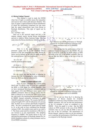 Chaudhari Sachin V, Prof. A M Deshmukh / International Journal of Engineering Research
and Applications (IJERA) ISSN: 2248-9622 www.ijera.com
Vol. 3, Issue 4, Jul-Aug 2013, pp.1336-1339
1338 | P a g e
4.3 Rician Fading Channel
This channel is used to study the OFDM
when line of sight is available means the transmitter
and receiver have direct path between them[5]. This
type of signal is approximated by Rician distribution
in which the dominating component run into more
fade the signal characteristic goes from Rician to
Rayleigh distribution. This type of signal can be
given by
r(t) = s(t)*h(t) + n(t) (8) (5.4)
Here r(t) is the received signal and h(t) is the
random channel matrix having Rician distribution
and n(t) is Additive White Gaussian Noise. Now we
study about the Rician distribution which is given by
(9)
Here A is the peak amplitude of the
dominant signal and I0 is the modified Bessel
function of the first kind and zero-order. Rician K-
factor can be defined as the ratio of signal power to
the scattered power. So it can be given as
K=c 2
α / 2σ2
(10)
And the scattered power equals
σ2
=P/(K+1) ( 11)
And amplitude of the line-of sight is
C=√(2KP/(K+1)) (12)
We can clearly say that the BER is reducing by
increase the SNR. by changing the value of Rician K-
factor the BER can also be controlled[5].
V. SIMULATION RESULTS
Here we have simulated the systems using
MATLAB 7.0 and by help of it we have generated
the BER v/s SNR graph for various channels. Also
we have introduced the Channel estimators such as
least square (LS) and Minimum mean square error
(MMSE) estimators. Here we can see clearly that the
BER is reduced as we increase the SNR. In this paper
the code used is for checking the performance of LS
& MMSE channel estimation techniques by using
16QAM modulation scheme. We assume that we are
using 64 lengths FFT with 64 subcarriers all carrying
data. So there are no carriers specifically assigned to
pilot. We have considered the guard interval length
as 16, in the code we have considered the Rayleigh
variance=0.001, the symbol count used in our code is
5. The frame count used for simulation is 300, but we
can increase it as per requirements. The sampling
frequency is 20MHz. The results shown in fig 3 are
showing the performance of Rayleigh channel for 16-
QAM modulation scheme by using estimators such as
LS & MMSE estimators.
Fig.3 Bit error rate (BER) performance of Raleigh
channel for 16-QAM modulation technique with
using estimators such as LS &MMSE
We can see that the performance of the LS
estimator is poor as compared to the MMSE .We can
also see from the graph that the BER reduces as SNR
increases in the case of the MMSE estimator, thus we
can say that the BER is more in the case of the LS
estimator.
Fig.4 Bit error rate (BER) performance of Rician
channel for 16-QAM modulation technique with
using estimators such as LS &MMSE
As we can see from fig 4 is showing the
performance of Rician channel for 16-QAM
modulation scheme by using estimators such as LS &
MMSE estimators. We can see that the performance
of the LS estimator is poor as compared to the
MMSE . From the graph it is clear that the BER
reduces as SNR increases in the case of the MMSE
estimator, thus we can say that the BER is more in
the case of the LS estimator. The performance of
Rician channel improves when we use the estimator,
as it is said that the performance of the Rician is good
as compared to the Rayleigh channel.
 