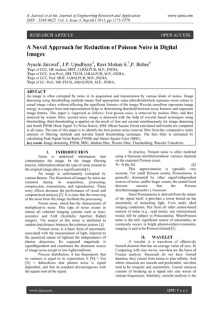 A. Jaiswal et al Int. Journal of Engineering Research and Application
ISSN : 2248-9622, Vol. 3, Issue 5, Sep-Oct 2013, pp.1275-1279

www.ijera.com

RESEARCH ARTICLE

OPEN ACCESS

A Novel Approach for Reduction of Poisson Noise in Digital
Images
Ayushi Jaiswal1, J.P. Upadhyay2, Ravi Mohan S.3,P. Bohre4
1

Dept of ECE, ME student, SRIT, JABALPUR, M.P., INDIA,
Dept of ECE, Asst Prof., SRI-TECH, JABALPUR, M.P., INDIA,
3
Dept of ECE, Prof. SRIT, JABALPUR, M.P., INDIA,
4
Dept of EC, Prof., SRI-TECH, JABALPUR, M.P., INDIA,
2

ABSTACT
An image is often corrupted by noise in its acquisition and transmission by various kinds of noises. Image
denoising using thresholding methods means find appropriate value (threshold)which separates noise values to
actual image values without affecting the significant features of the image.Wavelet transform represents image
energy in compact form and representation helps in determining threshold between noisy features and important
image feature. This paper is organized as follows: First poison noise is removed by median filter; and then
removed by wiener filter, second noisy image is denoised with the help of wavelet based techniques using
thresholding, third thresholding is applied on the result of first and second simultaneously for image denoising
and fourth PSNR (Peak Signal To Noise Ratio), MSE (Mean Square Error) calculated and results are compared
in all cases. The aim of this paper is to identify the best poison noise removal filter from the comparative study
analysis of filtering methods and wavelet based thresholding technique. The best filter is estimated by
calculating Peak Signal Noise Ratio (PSNR) and Means Square Error (MSE).
Key words: Image denoising, PSNR, MSE, Median filter, Wiener filter, Thresholding, Wavelet Transform.

I.

INTRODUCTION

Noise is undesired information that
contaminates the image. In the image filtering
process, Information about the type of noise present in
the original image plays a significantrole[1].
An image is unfortunately corrupted by
various factors. The distortions of images by noise are
common during its acquisition, processing,
compression, transmission, and reproduction. These
noisy effects decrease the performance of visual and
computerized analysis [2]. It is clear that the removing
of the noise from the image facilitate the processing.
Poison noise, which has the characteristic of
multiplicative noise. This type of noise occurs in
almost all coherent imaging systems such as laser,
acoustics and SAR (Synthetic Aperture Radar)
imagery. The source of this noise is attributed to
random interference between the coherent returns [1]
Poisson noise, is a basic form of uncertainty
associated with the measurement of light, inherent to
the quantized nature of lightand the independence of
photon detections. Its expected magnitude is
signaldependent and constitutes the dominant source
of image noise except in low-lightconditions.
Poisson distribution, it has theproperty that
its variance is equal to its expectation, E [N] = Var
[N] = λtthisshows that photon noise is signal
dependent, and that its standard deviationgrows with
the square root of the signal.

www.ijera.com

In practice, Poisson noise is often modeled
using a Gaussian distributionwhose variance depends
on the expected Poisson count.
N= N (λt; λt)
(2)
This approximation is typically very
accurate. For small Poisson counts, Poissonnoise is
generally dominated by other signal-independent
sources of noise, andfor larger counts, the central limit
theorem
ensures
that
the
Poisson
distributionapproaches a Gaussian.
Since Poissonnoise is derived from the nature
of the signal itself, it provides a lower bound on the
uncertainty of measuring light. Even under ideal
imaging conditions, free from all other sensor-based
sources of noise (e.g., read noise), any measurement
would still be subject to Poissonnoise. WhenPoisson
noise is the only significant source of uncertainty, as
commonly occurs in bright photon-richenvironments,
imaging is said to be Poisson-limited [3].

II.

WAVELET

A wavelet is a waveform of effectively
limited duration that has an average value of zero. In
Comparing with sine waves, wavelets are the basis of
Fourier analysis. Sinusoids do not have limited
duration, they extend from minus to plus infinity. And
where sinusoids are smooth and predictable, wavelets
tend to be irregular and asymmetric. Fourier analysis
consists of breaking up a signal into sine waves of
various frequencies. Similarly, wavelet analysis is the

1275 | P a g e

 