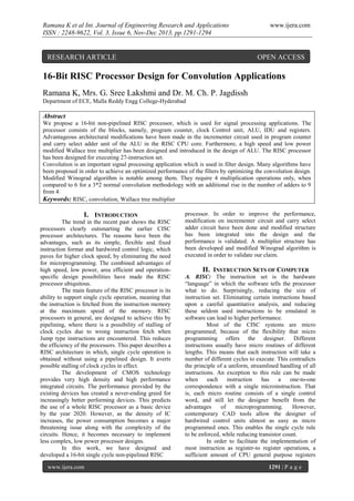 Ramana K et al Int. Journal of Engineering Research and Applications
ISSN : 2248-9622, Vol. 3, Issue 6, Nov-Dec 2013, pp.1291-1294

RESEARCH ARTICLE

www.ijera.com

OPEN ACCESS

16-Bit RISC Processor Design for Convolution Applications
Ramana K, Mrs. G. Sree Lakshmi and Dr. M. Ch. P. Jagdissh
Department of ECE, Malla Reddy Engg College-Hyderabad

Abstract
We propose a 16-bit non-pipelined RISC processor, which is used for signal processing applications. The
processor consists of the blocks, namely, program counter, clock Control unit, ALU, IDU and registers.
Advantageous architectural modifications have been made in the incrementer circuit used in program counter
and carry select adder unit of the ALU in the RISC CPU core. Furthermore, a high speed and low power
modified Wallace tree multiplier has been designed and introduced in the design of ALU. The RISC processor
has been designed for executing 27-instruction set.
Convolution is an important signal processing application which is used in filter design. Many algorithms have
been proposed in order to achieve an optimized performance of the filters by optimizing the convolution design.
Modified Winograd algorithm is notable among them. They require 4 multiplication operations only, when
compared to 6 for a 3*2 normal convolution methodology with an additional rise in the number of adders to 9
from 4.
Keywords: RISC, convolution, Wallace tree multiplier

I. INTRODUCTION
The trend in the recent past shows the RISC
processors clearly outsmarting the earlier CISC
processor architectures. The reasons have been the
advantages, such as its simple, flexible and fixed
instruction format and hardwired control logic, which
paves for higher clock speed, by eliminating the need
for microprogramming. The combined advantages of
high speed, low power, area efficient and operationspecific design possibilities have made the RISC
processor ubiquitous.
The main feature of the RISC processor is its
ability to support single cycle operation, meaning that
the instruction is fetched from the instruction memory
at the maximum speed of the memory. RISC
processors in general, are designed to achieve this by
pipelining, where there is a possibility of stalling of
clock cycles due to wrong instruction fetch when
Jump type instructions are encountered. This reduces
the efficiency of the processors. This paper describes a
RISC architecture in which, single cycle operation is
obtained without using a pipelined design. It averts
possible stalling of clock cycles in effect.
The development of CMOS technology
provides very high density and high performance
integrated circuits. The performance provided by the
existing devices has created a never-ending greed for
increasingly better performing devices. This predicts
the use of a whole RISC processor as a basic device
by the year 2020. However, as the density of IC
increases, the power consumption becomes a major
threatening issue along with the complexity of the
circuits. Hence, it becomes necessary to implement
less complex, low power processor designs.
In this work, we have designed and
developed a 16-bit single cycle non-pipelined RISC
www.ijera.com

processor. In order to improve the performance,
modification on incrementer circuit and carry select
adder circuit have been done and modified structure
has been integrated into the design and the
performance is validated. A multiplier structure has
been developed and modified Winograd algorithm is
executed in order to validate our claim.

II. INSTRUCTION SETS OF COMPUTER
A. RISC: The instruction set is the hardware
“language” in which the software tells the processor
what to do. Surprisingly, reducing the size of
instruction set. Eliminating certain instructions based
upon a careful quantitative analysis, and reducing
these seldom used instructions to be emulated in
software can lead to higher performance.
Most of the CISC systems are micro
programmed; because of the flexibility that micro
programming offers the designer. Different
instructions usually have micro routines of different
lengths. This means that each instruction will take a
number of different cycles to execute. This contradicts
the principle of a uniform, streamlined handling of all
instructions. An exception to this rule can be made
when
each
instruction
has
a
one-to-one
correspondence with a single microinstruction. That
is, each micro routine consists of a single control
word, and still let the designer benefit from the
advantages
of
microprogramming.
However,
contemporary CAD tools allow the designer of
hardwired control units almost as easy as micro
programmed ones. This enables the single cycle rule
to be enforced, while reducing transistor count.
In order to facilitate the implementation of
most instruction as register-to register operations, a
sufficient amount of CPU general purpose registers
1291 | P a g e

 